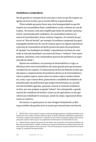Vendedores e compradores 
São tão grandes as variações de um setor para o outro no que diz respeito aos 
agentes de troca na feira, que se tornam difíceis as generalizações. 
É bem verdade que parece haver uma certa homogeneidade no que diz 
respeito aos consumidores finais, trabalhadores rurais e sitiantes no caso de 
Carpina . No entanto, seria uma simplificação deixar de assinalar a presença 
visível, e proclamada pelos vendedores, de consumidores urbanos nos 
setores de manufaturados, frutas, verduras e legumes. Ao contrário do que 
ocorre na “feira de farinha”, por exemplo, há mulheres comprando (em geral 
empregadas domésticas). No caso de Carpina, parece ter alguma importância 
a presença de consumidores de Recife (muitos dos quais são proprietários 
de “granjas” nas imediações da cidade),17 especialmente nos boxes de carne 
verde no mercado municipal e nos setores de frutas e “verduras”. Para outros 
produtos, entretanto, esses consumidores parecem dar preferência ao super-mercado 
da cidade.18 
Quanto aos vendedores, só a presença de intermediários é a regra, as 
diferenças entre esses intermediários são muito grandes para que possamos 
considerá-las em conjunto. O cadastramento da feira de Palmares revelou que 
não apenas o comparecimento de produtores diretos ou de intermediários é, 
como se poderia esperar, muito maior nos setores onde se vendem alimen-tos, 
como, o que é menos óbvio, praticamente a totalidade de vendedores de 
manufaturados são profissionais que sempre foram feirantes ou, já tendo 
exercido atividades agrícolas, passaram, antes de se tornarem vendedores 
na feira, por uma qualquer ocupação “urbana”. Em contrapartida, a grande 
maioria dos vendedores de farinha e cereais ou são agricultores ou são agri-cultores 
(ou trabalhadores rurais) que, saindo do campo, ingressaram direta-mente 
no comércio. 
No entanto, se aquela parece ser uma clivagem fundamental, as dife-renças 
também são grandes entre os setores que transacionam com bens de 
17 [Nota do Autor. O termo “granja” é usado em carpina para designar pequenas ou médias propriedades rurais 
de pessoas de classe média ou alta das cidades (em geral, de Recife), utilizando trabalhadores assalariados.m 
sua maioria, as granjas estão voltadas para a criação de aves. No momento da pesquisa, algumas delas estavam 
começando a plantar canda de açúcar, seus proprietários transformando-se em fornecedores de cana.] 
18 “Minha clientela é especial. São pessoas de nível médio e alto: são granjeiros, funcionários da Malária e da 
Rede, além dos proprietários”. Também se abastecem no supermercado pessoas das cidades vizinhas “pois não 
existe nenhuma loja no gênero em toda mata norte.” “Por incrível que pareça, até pessoas de Recife vêm comprar 
comigo.” (S., proprietário de supermercado) 
vibrant v.11 n.1 moacir palmeira 
334 
 