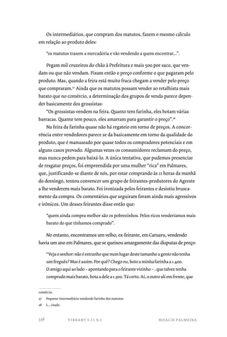 Os intermediários, que compram dos matutos, fazem o mesmo cálculo 
em relação ao produto deles: 
“os matutos trazem a mercadoria e vão vendendo a quem encontrar...”. 
Pegam mil cruzeiros do chão à Prefeitura e mais 500 por saco, que ven-dam 
ou que não vendam. Fixam então o preço conforme o que pagaram pelo 
produto. Mas, quando a feira está muito fraca chegam a vender pelo preço 
que compraram.27 Ainda que os matutos possam vender ao retalhista mais 
barato que no comércio, a determinação dos grupos de venda parece depen-der 
basicamente dos grossistas: 
“Os grossistas vendem na feira. Quanto tem farinha, eles botam várias 
barracas. Quanto tem pouco, eles amarram para garantir o preço”.28 
Na feira da farinha quase não há regateio em torno de preços. A concor-rência 
entre vendedores parece se da basicamente em torno da qualidade do 
produto, que é manuseado por quase todos os compradores potenciais e em 
alguns casos provado. Algumas vezes os consumidores reclamam do preço, 
mas nunca pedem para baixá-lo. A única tentativa, que pudemos presenciar 
de resgatar preços, foi empreendida por uma mulher “rica” em Palmares, 
que, justificando-se diante de nós, por estar comprando às 11 horas da manhã 
do domingo, tentou convencer um grupo de feirantes-produtores do Agreste 
a lhe venderem mais barato. Foi ironizada pelos feirantes e desistiu brusca-mente 
da compra. Os comentários que seguiram foram ainda mais agressivos 
e irônicos. Um desses feirantes disse então que: 
“quem ainda compra melhor são os pobrezinhos. Pelos ricos venderíamos mais 
barato do que tínhamos comprado”. 
No entanto, encontramos um velho, ex-feirante, em Caruaru, vendendo 
havia um ano em Palmares, que se queixou amargamente das disputas de preço: 
“Veja o senhor: não é estranho que num lugar deste tamanho a gente não tenha 
um freguês? Mas é assim. Por quê? Chego eu, boto a minha farinha a 1.400. 
O amigo aqui ao lado – apontando para o feirante vizinho – , que talvez tenha 
comprado mais barato, bota a dele a 1.300. Tá certo. Aí, o outro ali em frente, que 
comércio. 
27 Pequeno intermediário vendendo farinha dos matutos. 
28 L., citado. 
vibrant v.11 n.1 moacir palmeira 
338 
 