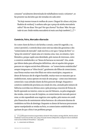 consumo” socialmente determinada de trabalhadores rurais e sitiantes34, se 
faz presente nas decisões que são tomadas em cada setor: 
“Eu hoje mesmo trouxe 61 molhos de couve. Cheguei lá e disse a ela [reta-lhadeira 
de verdura]: ‘a senhora sabe que o preço da minha mercadoria 
subiu?’ Ela me disse: ‘Por que? Por que choveu?’ Eu disse: ‘Não. Por que 
tudo tá caro. Então minha mercadoria tá mais cara hoje também’ (...)” 35 
Comércio, Feira, Mercado e Barracão 
Se o setor chave da feira é o de farinha e cereais, como foi sugerido, e se, 
como é provável, o controle desse setor está nas mãos dos grossistas e dos 
“comerciantes do mercado”, tudo nos leva a crer que o “preço da feira” e o 
“preço do comércio” sejam uma só e mesma coisa. Isso, no entanto, é pro-blemático, 
porque supõe uma identidade, pelo menos de interesses, entre 
o comércio estabelecido e os “donos de barracas no mercado”. Ora, ainda 
que faltem dados para afirmações definitivas, não só aqueles dois grupos 
parecem ter origens sociais bem diferentes – os “comerciantes estabelecidos” 
sempre integraram as “elites locais”, geralmente são filhos de comerciantes, 
suas firmas muitas vezes têm filiais em vários municípios, enquanto os 
donos de barracas são de origem humilde, muitas vezes ex-mascates que se 
estabeleceram, nunca operam em mais de uma praça – como seus interesses 
comerciais e suas atitudes diante da feira parecem divergir. Enquanto o 
comércio estabelecido proclama seu estado de crise, atestado pelo número de 
falências ocorridas nos últimos anos e pela presença crescente de firmas do 
Recife operando no interior, como no caso de Palmares, ou pela estagnação 
das vendas, como no caso de Carpiena, os comerciantes do mercado parecer 
estar, se não expandindo seus negócios com rapidez, pelo menos em condi-ções 
financeiras de sustentarem várias barracas e de colocarem dezenas de 
vendedores na feira de domingo. Enquanto os donos de barracas procuraram 
operar manipulando as vendas na feria, os comerciantes estabelecidos se 
queixam de que a feira é um problema porque 
34 Cf. as publicações do Instituto Joaquim Nabuco de Recife: Telmo Frederico do Rego MACIEL, Nível da vida do 
trabalhador rural da Zona da Mata-1961, (1964) e Fernando Antônio GONÇALVES, Condição de vida do trabalhador 
rural na Zona da Mata de Pernambuco – 1964 (1966). 
35 L., comerciante em Palmares. 
moacir palmeira vibrant v.11 n.1 
341 
 