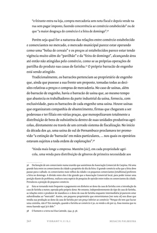 “o feirante entra na loja, compra mercadoria sem nota fiscal e depois vende na 
rua sem pagar imposto, fazendo concorrência ao comércio estabelecido” ou de 
que “a maior desgraça do comércio é a feira de domingo”.36 
Porém seja qual for a natureza das relações entre comércio estabelecido 
e comerciantes no mercado, o mercado municipal parece estar operando 
como uma “bolsa de cereais” e os preços aí estabelecidos parece estar tendo 
vigência muito além do “pavilhão” e da “feira de domingo”, alcançando área 
até então não atingidas pelo comércio, como se as próprias operações de 
partilha do produto nas casas de farinha.37 O próprio barracão de engenho 
está sendo atingido. 
Tradicionalmente, os barracões pertenciam ao proprietário de engenho 
que, ainda que pusesse a sua frente um preposto, tomadas todas as deci-sões 
relativas a preços e compras de mercadoria. No caso de usinas, além 
do barracão de engenho, havia o barracão de usina que, ao mesmo tempo 
que abastecia os trabalhadores da parte industrial da usina, fornecia, com 
exclusividade, para os barracões de cada engenho uma usina. Houve usinas 
que organizaram companhia de abastecimento, firmas que chegaram a ser 
poderosas e ter filiais em várias praças, que monopolizavam totalmente a 
distribuição de bens de subsistência dentro de suas unidades produtivas agrí-colas, 
diretamente ou través de um cerrado sistema de fiscalização. No início 
da década dos 40, uma usina do sul de Pernambuco proclamava ter promo-vido 
“a extinção do ‘barracão’ em mãos particulares, ... nos quais os operários 
estavam sujeitos a toda ordem de explorações”.38 
“Ainda mais longe a empresa. Mantém (sic), em cada propriedade agrí-cola, 
uma venda para distribuição de gêneros de primeira necessidade aos 
36 Declaração de um comerciante numa reunião que assistimos da Associação Comercial de Carpina. Há uma 
grande luta entre os comerciantes da cidade a propósito do dia da feira. O grande comércio acha que a feira deve 
passar para o sábado. os comerciantes mais velhos da cidade e os pequenos comerciantes (retalhistas) preferem 
a feira no domingo. A divisão entre eles é tão grande que a Associação Comercial local, para poder tomar uma 
posição diante do problema, realizou uma espécie de pesquisa de opinião entre todos os comerciantes da cidade. 
Prevaleceu a posição do pequeno comércio. 
37 Esta se tornando mais frequente o pagamento em dinheiro ao dono da casa de farinha com a introdução da 
casa de farinha a motor, operada pelo próprio dono. No entanto, independentemente do tipo de casa de farinha, 
as relações entre o produtor de mandioca e o dono da casa de farinha enquanto intermediária já parecem estar 
subordinadas ao “mercado”. Assim, um pequeno proprietário que entrevistamos (ver nota 16) nos disse que 
vendia sua produção ao dono da casa de farinha por um preço inferior ao comércio: “Porque ele tem que lucrar 
uma coisinha, não é? Por exemplo, quando a farinha ao comércio é 30, eu vendo a ele por 25. Essa mesma que eu 
estou fazendo aqui já é dele.” 
38 O homem e a terra na Uisa Catende, 1941, p. 36. 
vibrant v.11 n.1 moacir palmeira 
342 
 