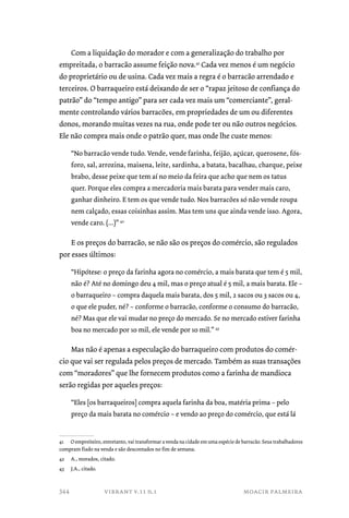 Com a liquidação do morador e com a generalização do trabalho por 
empreitada, o barracão assume feição nova.41 Cada vez menos é um negócio 
do proprietário ou de usina. Cada vez mais a regra é o barracão arrendado e 
terceiros. O barraqueiro está deixando de ser o “rapaz jeitoso de confiança do 
patrão” do “tempo antigo” para ser cada vez mais um “comerciante”, geral-mente 
controlando vários barracões, em propriedades de um ou diferentes 
donos, morando muitas vezes na rua, onde pode ter ou não outros negócios. 
Ele não compra mais onde o patrão quer, mas onde lhe custe menos: 
“No barracão vende tudo. Vende, vende farinha, feijão, açúcar, querosene, fós-foro, 
sal, arrozina, maisena, leite, sardinha, a batata, bacalhau, charque, peixe 
brabo, desse peixe que tem aí no meio da feira que acho que nem os tatus 
quer. Porque eles compra a mercadoria mais barata para vender mais caro, 
ganhar dinheiro. E tem os que vende tudo. Nos barracões só não vende roupa 
nem calçado, essas coisinhas assim. Mas tem uns que ainda vende isso. Agora, 
vende caro. (...)” 42 
E os preços do barracão, se não são os preços do comércio, são regulados 
por esses últimos: 
“Hipótese: o preço da farinha agora no comércio, a mais barata que tem é 5 mil, 
não é? Até no domingo deu 4 mil, mas o preço atual é 5 mil, a mais barata. Ele – 
o barraqueiro – compra daquela mais barata, dos 5 mil, 2 sacos ou 3 sacos ou 4, 
o que ele puder, né? – conforme o barracão, conforme o consumo do barracão, 
né? Mas que ele vai mudar no preço do mercado. Se no mercado estiver farinha 
boa no mercado por 10 mil, ele vende por 10 mil.” 43 
Mas não é apenas a especulação do barraqueiro com produtos do comér-cio 
que vai ser regulada pelos preços de mercado. Também as suas transações 
com “moradores” que lhe fornecem produtos como a farinha de mandioca 
serão regidas por aqueles preços: 
“Eles [os barraqueiros] compra aquela farinha da boa, matéria prima – pelo 
preço da mais barata no comércio – e vendo ao preço do comércio, que está lá 
41 O empreiteiro, entretanto, vai transformar a venda na cidade em uma espécie de barracão. Seus trabalhadores 
compram fiado na venda e são descontados no fim de semana. 
42 A., morados, citado. 
43 J.A., citado. 
vibrant v.11 n.1 moacir palmeira 
344 
 