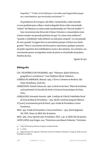 fraquinha.” 47 “E não é só em Palmares, é em todos esses lugarezinhos peque-nos, 
como Batateira, que tem havido crescimento.” 48 
Os produtores de Curupira, São Félix, Cachoeirinha, estão trazendo 
os seus produtos para a Mata e muitas daquelas feiras estão consumindo 
“sobras” de Palmares ou estão sendo transformadas em “feira de mulher”.49 
Esse crescimento das feiras não é linear. Feirantes e consumidores men-cionam 
sempre um passado próximo em que “as coisas eram melhores”, 
“quando o trabalhador tinha dinheiro na mão para comprar”, ou um passado 
de ouro quando “se jogava fora as mercadorias porque a fartura era muito 
grande.” Nem o crescimento da feira parece representar qualquer aumento 
do poder aquisitivo dos trabalhadores rurais e dos sitiantes. Ao contrário, seu 
crescimento parece acompanhar muito de perto as vicissitudes da própria 
história da área. 
Agosto de 1971 
vibrant v.11 n.1 moacir palmeira 
Bibliografia 
CIA. TELEFÔNICA DE PALMARES. 1965. “Palmares: dados históricos, 
geográficos e econômicos.” Lista Telefônica Oficial. Palmares. 
CORREA DE ANDRADE, Manuel. 1964. A Terra e o Homem no Nordeste. São 
Paulo: Brasiliense. (2nd ed.). 
GENESTOUX, Patrick Calema du. 1967. Le Nord-est du Sucre. Thèse de troisième 
cycle présentée à la Faculté de Droit et Sciences Economiques de Paris, 
Paris. 
GONÇALVES, Fernando Antonio. 1966. Condições de Vida do Trabalhador Rural 
da Zona da Mata de Pernambuco – 1964. Recife: Instituto Joaquim Nabuco. 
VI [sexto] recenseamento geral do Brasil, 1950. Estado de Pernambuco: Censos 
Econômicos. 
IBGE. 1955. Estado de Pernambuco: Censos Econômicos – 1950. (Serie Regional, 
Vol. XVII, Tomo 2). IBGE: Rio de Janeiro. 
IBGE. 1969. Censo Agrícola 1960: Pernambuco. (Vol. 2, pt. 2). IBGE: Rio de Janeiro. 
LEITE LOPES, José Sergio. 2013. “Entrevista com Moacir Palmeira.” Horizontes 
47 Grupo de feirantes produtores do Agreste vendendo farinha. 
48 S., citado. 
49 Alguns feirantes dos “agrestes” afirmaram só feirar em Palmares, deixando o encargo de vender nas suas 
localidades às mulheres. 
346 
 