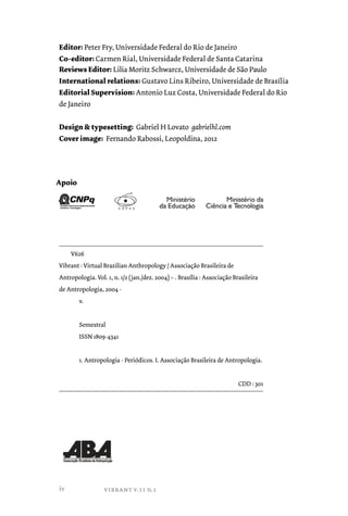 Editor: Peter Fry, Universidade Federal do Rio de Janeiro 
Co-editor: Carmen Rial, Universidade Federal de Santa Catarina 
Reviews Editor: Lilia Moritz Schwarcz, Universidade de São Paulo 
International relations: Gustavo Lins Ribeiro, Universidade de Brasília 
Editorial Supervision: Antonio Luz Costa, Universidade Federal do Rio 
de Janeiro 
Design & typesetting: Gabriel H Lovato gabrielhl.com 
Cover image: Fernando Rabossi, Leopoldina, 2012 
V626 
Vibrant : Virtual Brazilian Anthropology / Associação Brasileira de 
Antropologia. Vol. 1, n. 1/2 (jan./dez. 2004) – . Brasília : Associação Brasileira 
de Antropologia, 2004 - 
v. 
Semestral 
ISSN 1809-4341 
1. Antropologia - Periódicos. I. Associação Brasileira de Antropologia. 
iv vibrant v.11 n.1 
CDD : 301 
Apoio 
 