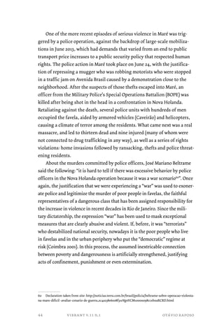 One of the more recent episodes of serious violence in Maré was trig-gered 
by a police operation, against the backdrop of large-scale mobiliza-tions 
in June 2013, which had demands that varied from an end to public 
transport price increases to a public security policy that respected human 
rights. The police action in Maré took place on June 24, with the justifica-tion 
of repressing a mugger who was robbing motorists who were stopped 
in a traffic jam on Avenida Brasil caused by a demonstration close to the 
neighborhood. After the suspects of those thefts escaped into Maré, an 
officer from the Military Police’s Special Operations Battalion (BOPE) was 
killed after being shot in the head in a confrontation in Nova Holanda. 
Retaliating against the death, several police units with hundreds of men 
occupied the favela, aided by armored vehicles (Caveirão) and helicopters, 
causing a climate of terror among the residents. What came next was a real 
massacre, and led to thirteen dead and nine injured (many of whom were 
not connected to drug trafficking in any way), as well as a series of rights 
violations: home invasions followed by ransacking, thefts and police threat-ening 
residents. 
About the murders committed by police officers, José Mariano Beltrame 
said the following: “it is hard to tell if there was excessive behavior by police 
officers in the Nova Holanda operation because it was a war scenario60”. Once 
again, the justification that we were experiencing a “war” was used to exoner-ate 
police and legitimize the murder of poor people in favelas, the faithful 
representatives of a dangerous class that has been assigned responsibility for 
the increase in violence in recent decades in Rio de Janeiro. Since the mili-tary 
dictatorship, the expression “war” has been used to mask exceptional 
measures that are clearly abusive and violent. If, before, it was “terrorists” 
who destabilized national security, nowadays it is the poor people who live 
in favelas and in the urban periphery who put the “democratic” regime at 
risk (Coimbra 2001). In this process, the assumed inextricable connection 
between poverty and dangerousness is artificially strengthened, justifying 
acts of confinement, punishment or even extermination. 
60 Declaration taken from site: http://noticias.terra.com.br/brasil/policia/beltrame-sobre-operacao-violenta-na- 
mare-dificil -avaliar-cenario-de-guerra,2c4a238e6e08f310VgnVCM10000098cceb0aRCRD.html 
vibrant v.11 n.1 otávio raposo 
44 
 