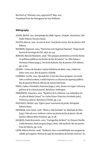 Received 14th February, 2014, approved 8th May, 2014 
Translated from the Portuguese by Tom Williams 
Bibliography 
AGIER, Michel. 2011. Antropologia da cidade: lugares, situações, movimentos. São 
Paulo: Editora Terceiro Nome. 
ALVITO, Marcos. 2001. As cores de Acari. Uma favela carioca. Rio de Janeiro: FGV 
Editora. 
BAUMAN, Zygmunt. 2004. “Entrevista com Zygmunt Bauman”. Tempo Social. 
Revista de Sociologia da USP, 16(1): 301-325. 
BURGOS, Marcelo Baumann. 2006. “Dos parques proletários ao Favela-Bairro. 
As políticas públicas nas favelas do Rio de Janeiro”. In: Alba Zaluar e 
Hermano Vianna (orgs.), Um século de favela. Rio de janeiro: FGV Editora. 
pp. 25-60. 
CEASM – Centro de Estudos e Ações Solidárias da Maré. 2003. A Maré em 
dados: censo 2000. Rio de Janeiro: CEASM. 
COIMBRA, Cecília. 2001. Operação Rio. O mito das classes perigosas: um estudo 
sobre a violência urbana, a mídia impressa e os discursos de segurança pública. 
Rio de Janeiro/ Niterói: Oficina do Autor/ Intertexto. 
FEIXA, Carles e Ferrándiz, Francisco (orgs.). 2005. Jóvenes sin tregua. Culturas y 
políticas de la violencia juvenil. Barcelona: Anthropos. 
FERRÁNDIZ, Francisco. 2002. “Espíritus de la violencia. Los malandros em 
el culto de María Lionza”. In: Carles Feixa e Francisco Ferrándiz (eds.), 
Violencia y culturas. Barcelona: FAAEE. pp. 2-30. 
FOUCAULT, Michel. 1977. Vigiar e punir: nascimento da prisão. Petrópolis: 
Editora Vozes. 
FRIDMAN, Luis Carlos. 2008. “Morte e vida favelada”. In: Machado da Silva 
(org.), Vida sob cerco: violência e rotina nas favelas do Rio de Janeiro. Rio de 
Janeiro: Editora Nova Fronteira. pp. 77-98. 
JACQUES, Paola Berenstein. 2002. “Cartografias da Maré”. In: Drauzio Varella, 
Ivaldo Bertazzo, Paola Jacques (orgs.), Maré, vida na favela. Rio de Janeiro: 
Casa da Palavra. pp. 13-65. 
LEITE, Márcia Pereira. 2008. “Violência, risco e sociabilidade nas margens da 
cidade: percepções e formas de ação de moradores de favelas cariocas”. In: 
otávio raposo vibrant v.11 n.1 
47 
 