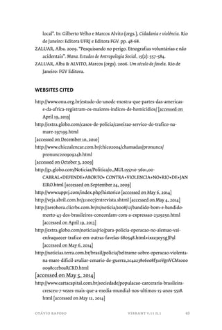 local”. In: Gilberto Velho e Marcos Alvito (orgs.), Cidadania e violência. Rio 
de Janeiro: Editora UFRJ e Editora FGV. pp. 48-68. 
ZALUAR, Alba. 2009. “Pesquisando no perigo. Etnografias voluntárias e não 
acidentais”. Mana. Estudos de Antropologia Social, 15(2): 557-584. 
ZALUAR, Alba & ALVITO, Marcos (orgs). 2006. Um século de favela. Rio de 
Janeiro: FGV Editora. 
WEBSITES CITED 
http://www.onu.org.br/estudo-do-unodc-mostra-que-partes-das-americas-e- 
da-africa-registram-os-maiores-indices-de-homicidios/ [accessed on 
April 19, 2013] 
http://extra.globo.com/casos-de-policia/caveirao-servico-do-trafico-na-mare- 
297199.html 
[accessed on December 10, 2010] 
http://www.chicoalencar.com.br/chico2004/chamadas/pronuncs/ 
pronunc20090924b.html 
[accessed on October 3, 2009] 
http://g1.globo.com/Noticias/Politica/0,,MUL155710-5601,00- 
CABRAL+DEFENDE+ABORTO+ CONTRA+VIOLENCIA+NO+RIO+DE+JAN 
EIRO.html [accessed on September 24, 2009] 
http://www.upprj.com/index.php/historico [accessed on May 6, 2014] 
http://veja.abril.com.br/311007/entrevista.shtml [accessed on May 4, 2014] 
http://zerohora.clicrbs.com.br/rs/noticia/2008/12/bandido-bom-e-bandido-morto- 
43-dos-brasileiros-concordam-com-a-expressao-2329250.html 
[accessed on April 19, 2013] 
http://extra.globo.com/noticias/rio/para-policia-operacao-no-alemao-vai-enfraquecer- 
trafico-em-outras-favelas-680548.html#ixzz30y5gJP9l 
[accessed on May 6, 2014] 
http://noticias.terra.com.br/brasil/policia/beltrame-sobre-operacao-violenta-na- 
mare-dificil-avaliar-cenario-de-guerra,2c4a238e6e08f310VgnVCM1000 
0098cceb0aRCRD.html 
[accessed on May 5, 2014] 
http://www.cartacapital.com.br/sociedade/populacao-carceraria-brasileira-cresceu- 
7-vezes-mais-que-a-media-mundial-nos-ultimos-15-anos-5518. 
html [accessed on May 12, 2014] 
otávio raposo vibrant v.11 n.1 
49 
 
