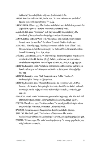 in Ganha.” Journal of Modern African Studies 11(1): 61-89. 
HIBOU, Beatrice and SAMUEL, Boris. 2011. “La macroéconomie par le bas”. 
Special Issue: Politique africaine N° 124/4. 
HIRSCHMAN, Albert. 1977. The Passions and the Interests. Political Arguments For 
Capitalism Before Its Triumph. Princeton University Press. 
MAURER, Bill. 2013. “Economy”. In J. Carrier and D. Gewertz (org.). The 
Handbook of Sociocultural Anthropology. London: Bloomsbury. 
MINTZ, Sidney and Eric Wolf. 1957. “Haciendas and plantations in Middle 
America and the Antilles”, Social and Economic Studies, 6: 380-412. 
MITCHELL, Timothy. 1999. “Society, Economy, and the State Effect.” In G. 
Steinmetz (ed.), State Formation After the Cultural Turn. Ithaca & London: 
Cornell University Press. Pp. 76–97. 
MÜLLER, Lúcia Helena. 2010. “A antropologia das instituições e organizações 
econômicas”. In: H. Santos. (Org.). Debates pertinentes: para entender a 
sociedade contemporânea. Porto Alegre: EDIPUCRS, 2010, v. 1, pp. 139-156. 
NEIBURG, Federico. 2006. “Inflation. Economists and Economic Cultures in 
Brazil and Argentina”. Comparative Studies in Society and History (46) 3: 
604-633. 
NEIBURG, Federico, 2010. “Sick Currencies and Public Numbers”. 
Anthropological Theory, 10 (1/2): 96-102. 
NEIBURG, Federico, 2011. “Os sentidos sociais da economia”, in L.F. Dias 
Duarte,. e B. Martin, Antropologia. Horizontes das Ciências Sociais no Brasil, 
Anpocs / Ciência Hoje / Discurso Editorial / Barcarolla, São Paulo, pp. 
225-258. 
PEARSON, Heath. 2000. “Economics goes native: 1859-1945. The Rise and Fall 
of Primitive Economics”. History of Political Economy, 32 (4): 932-89. 
PORTER, Theodeore. 1995. Trust in numbers. The search for objectivity in science 
and public life. Princeton,:Princeton University Press. 
RABOSSI, Fernando. 2006. Os caminhos da informalidade. Mimeo. 
SAHLINS, Marshall. 1996. “The Sadness of Sweetness: The Native 
Anthropology of Western Cosmology”. Current Anthropology 37 (3): 395-428. 
ZELIZER, Viviana. 1994. The social meaning of money. Pin money, paychecks, poor 
relief and other currencies. 
foreword vibrant v.11 n.1 
55 
 