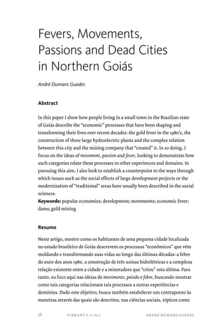 Fevers, Movements, 
Passions and Dead Cities 
in Northern Goiás 
André Dumans Guedes 
vibrant v.11 n.1 andré dumans guedes 
Abstract 
In this paper I show how people living in a small town in the Brazilian state 
of Goiás describe the “economic” processes that have been shaping and 
transforming their lives over recent decades: the gold fever in the 1980’s, the 
construction of three large hydroelectric plants and the complex relation 
between this city and the mining company that “created” it. In so doing, I 
focus on the ideas of movement, passion and fever, looking to demonstrate how 
such categories relate these processes to other experiences and domains. In 
pursuing this aim, I also look to establish a counterpoint to the ways through 
which issues such as the social effects of large development projects or the 
modernization of “traditional” areas have usually been described in the social 
sciences. 
Keywords: popular economies; development; movements; economic fever; 
dams; gold mining 
Resumo 
Neste artigo, mostro como os habitantes de uma pequena cidade localizada 
no estado brasileiro de Goiás descrevem os processos “econômicos” que vêm 
moldando e transformando suas vidas ao longo das últimas décadas: a febre 
do ouro dos anos 1980, a construção de três usinas hidrelétricas e a complexa 
relação existente entre a cidade e a mineradora que “criou” esta última. Para 
tanto, eu foco aqui nas ideias de movimento, paixão e febre, buscando mostrar 
como tais categorias relacionam tais processos a outras experiências e 
domínios. Dado este objetivo, busca também estabelecer um contraponto às 
maneiras através das quais são descritos, nas ciências sociais, tópicos como 
56 
 