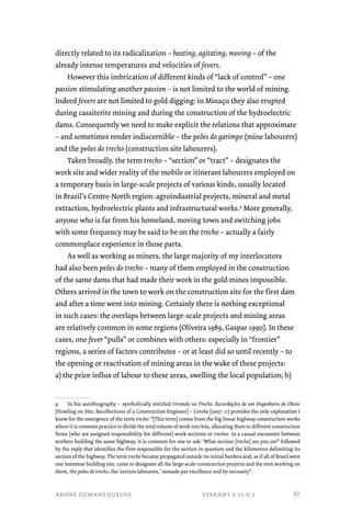 directly related to its radicalization – heating, agitating, moving – of the 
already intense temperatures and velocities of fevers. 
However this imbrication of different kinds of “lack of control” – one 
passion stimulating another passion – is not limited to the world of mining. 
Indeed fevers are not limited to gold digging: in Minaçu they also erupted 
during cassiterite mining and during the construction of the hydroelectric 
dams. Consequently we need to make explicit the relations that approximate 
– and sometimes render indiscernible – the peões do garimpo (mine labourers) 
and the peões do trecho (construction site labourers). 
Taken broadly, the term trecho – “section” or “tract” – designates the 
work site and wider reality of the mobile or itinerant labourers employed on 
a temporary basis in large-scale projects of various kinds, usually located 
in Brazil’s Centre-North region: agroindustrial projects, mineral and metal 
extraction, hydroelectric plants and infrastructural works.9 More generally, 
anyone who is far from his homeland, moving town and switching jobs 
with some frequency may be said to be on the trecho – actually a fairly 
commonplace experience in those parts. 
As well as working as miners, the large majority of my interlocutors 
had also been peões do trecho – many of them employed in the construction 
of the same dams that had made their work in the gold mines impossible. 
Others arrived in the town to work on the construction site for the first dam 
and after a time went into mining. Certainly there is nothing exceptional 
in such cases: the overlaps between large-scale projects and mining areas 
are relatively common in some regions (Oliveira 1989, Gaspar 1990). In these 
cases, one fever “pulls” or combines with others: especially in “frontier” 
regions, a series of factors contributes – or at least did so until recently – to 
the opening or reactivation of mining areas in the wake of these projects: 
a) the prior influx of labour to these areas, swelling the local population; b) 
9 In his autobiography – symbolically entitled Urrando no Trecho. Recordações de um Engenheiro de Obras 
[Howling on Site. Recollections of a Construction Engineer] – Corrêa (2007: 11) provides the only explanation I 
know for the emergence of the term trecho: “[This term] comes from the big linear highway construction works 
where it is common practice to divide the total volume of work into lots, allocating them to different construction 
firms [who are assigned responsibility for different] work sections or trechos. In a casual encounter between 
workers building the same highway, it is common for one to ask: ‘What section [trecho] are you on?’ followed 
by the reply that identifies the firm responsible for the section in question and the kilometres delimiting its 
section of the highway. The term trecho became propagated outside its initial borders and, as if all of Brazil were 
one immense building site, came to designate all the large-scale construction projects and the men working on 
them, the peões do trecho, the ‘section labourers,’ nomads par excellence and by necessity”. 
andré dumans guedes vibrant v.11 n.1 
67 
 