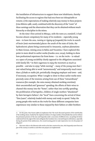 the installation of infrastructure to support these new inhabitants, thereby 
facilitating the access to regions that had once been too inhospitable or 
remote; c) the expectations of making relatively easy money in these projects 
(Lins Ribeiro 1988, 2006), combined with the discovery of the “costs” of 
these earnings and the observation that they can be obtained without much 
hierarchy or discipline in the mines. 
At the time I first arrived in Minaçu, with the town at a standstill, it had 
become almost compulsory for many of its residents – especially young 
men – to leave the area, running or ripping up (rasgando) the trecho in search 
of busier (mais movimentados) places: the south of the state of Goiás, the 
hydroelectric plants being constructed in Amazonia, soybean plantations 
in Mato Grosso, mining areas in Bahia and Tocantins. I have explored this 
point in more detail in earlier works (Guedes 2012; 2013a), looking to show 
how professional experience far from home – i.e. on the trecho – is valued 
as a space of young sociability clearly opposed to the obligations associated 
with family life.10 In their eagerness to enjoy the movement as much as 
possible – and also to enjoy “while moving” – many of the young men that I 
met valued being able to work “autonomously” and temporarily much more 
than a fichado or stable job, periodically changing employer and town – and, 
if necessary, occupation. What I sought to show in these earlier works were 
precisely some of the tensions arising from use of these “extraordinary” 
resources (for example, the extra money obtained working overtime): 
their uncontrolled and “generous” spending; the efforts of their wives to 
channel this money into the “home”, rather than into worldly spending; 
the proliferation of barraginhos, children of single mothers “abandoned” 
by their barrageiro fathers11; the “local” fears concerning the arrival of these 
“Don Juans”, relatively loaded with money and ready to spend. Today the 
young people who work on the trecho for these different companies have 
experiences very similar to those enjoyed by their fathers or older brothers 
10 On this point, Dias Duarte (1986:177) emphasizes that “the much discussed question of the matrifocality 
of the working classes, backed by the empirical evidence of a large number of households that survive without 
the permanent presence of the man and frequently under a succession of different men, can perhaps be better 
understood from the angle of this male ambiguity that translates into a real and frequent ambivalence, especially 
during the period of late adolescence, the crucial turning point in male trajectories vis-à-vis the project of 
obligation”. 
11 This term refers to the labourers who work on the dam construction sites, who frequently move from one 
part of the country to another as and when new projects are implemented. 
vibrant v.11 n.1 andré dumans guedes 
68 
 