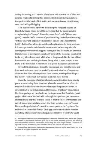 during the mining era. The tales of the latter and an entire set of ideas and 
symbols relating to mining thus continue to stimulate new generations 
to experience the kinds of intensities and movements once conspicuously 
associated with gold digging. 
I am not concerned here with discussing the supposed “causes” of 
these behaviours. I limit myself to suggesting that the classic potlatch 
– emphasizing its “honour” dimension more than “credit” (Mauss 1974: 
99-101) – may be useful in terms of problematizing the fairly unconvincing 
“critical” and “anti-capitalist” moralism of authors like Souza Martins 
(1988)12. Rather than adhere to sociological explanations for these motives, 
it is more productive to follow the movement of native categories, the 
convergence between what happens in the fever and the trecho, an approach 
that allows us to distinguish analytically some of the meanings intertwined 
in the very idea of movement: while what is foregrounded in the case of fever 
is movement as a kind of agitation or frenzy, what is most evident in the 
trecho is the dimension of movement as a spatial dislocation or mobility.13 
Beyond this distinction, it must be emphasized how both the trecho and 
fever, as situations or contexts marked by the radicalization of movements, 
also stimulate those who experience them to move, making those things – 
like money – with which they act just as or even more mobile. 
From the viewpoint of anthropological production, there is no novelty 
per se in mentioning these situations where the intensification of certain 
emotional and bodily states circumscribes specific spaces and times, in 
vivid contrast to the regularities and forbearance of ordinary or quotidian 
life. Here, perhaps, we can also locate the importance that Durkheim (2008: 
547) attached to the “festival, which through its capacity to put the masses 
into movement and thus to excite a state of effervescence” approximates the 
sacred. Mauss (2003: 475) also shows how Inuit societies conceive “winter 
life as one long celebration” – a radical counterpoint to the “egoism of the 
individual or the nuclear family” (ibid: 493) characteristic of the summer. 
Any of my interlocutors who had experienced the fever or the trecho would 
12 Writing about the peões do trecho on farming projects in Amazonia, this author (Souza Martins 1998: 6) argues 
that their talk “is almost always dominated by the logic of merchandise and money, quantities, and imbued by 
a fascination with the marvellous and unlimited array of things that can be bought and sold”, a vocabulary and 
logic that, he states, “do not belong to the worker but to those who dominate and exploit him”. 
13 I have paid special attention to this dimension of movement as dislocation in other works (Guedes 2012; 2013a; 
2013b) and do not explore the question here therefore. 
andré dumans guedes vibrant v.11 n.1 
69 
 