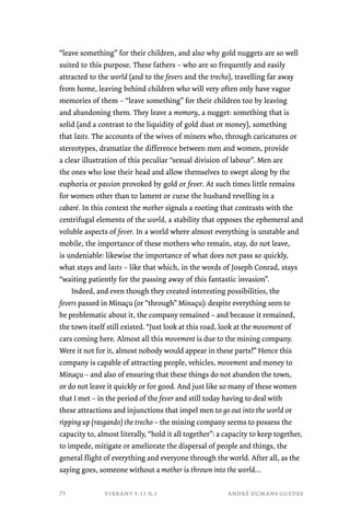 “leave something” for their children, and also why gold nuggets are so well 
suited to this purpose. These fathers – who are so frequently and easily 
attracted to the world (and to the fevers and the trecho), travelling far away 
from home, leaving behind children who will very often only have vague 
memories of them – “leave something” for their children too by leaving 
and abandoning them. They leave a memory, a nugget: something that is 
solid (and a contrast to the liquidity of gold dust or money), something 
that lasts. The accounts of the wives of miners who, through caricatures or 
stereotypes, dramatize the difference between men and women, provide 
a clear illustration of this peculiar “sexual division of labour”. Men are 
the ones who lose their head and allow themselves to swept along by the 
euphoria or passion provoked by gold or fever. At such times little remains 
for women other than to lament or curse the husband revelling in a 
cabaré. In this context the mother signals a rooting that contrasts with the 
centrifugal elements of the world, a stability that opposes the ephemeral and 
voluble aspects of fever. In a world where almost everything is unstable and 
mobile, the importance of these mothers who remain, stay, do not leave, 
is undeniable: likewise the importance of what does not pass so quickly, 
what stays and lasts – like that which, in the words of Joseph Conrad, stays 
“waiting patiently for the passing away of this fantastic invasion”. 
Indeed, and even though they created interesting possibilities, the 
fevers passed in Minaçu (or “through” Minaçu): despite everything seen to 
be problematic about it, the company remained – and because it remained, 
the town itself still existed. “Just look at this road, look at the movement of 
cars coming here. Almost all this movement is due to the mining company. 
Were it not for it, almost nobody would appear in these parts!” Hence this 
company is capable of attracting people, vehicles, movement and money to 
Minaçu – and also of ensuring that these things do not abandon the town, 
or do not leave it quickly or for good. And just like so many of these women 
that I met – in the period of the fever and still today having to deal with 
these attractions and injunctions that impel men to go out into the world or 
ripping up (rasgando) the trecho – the mining company seems to possess the 
capacity to, almost literally, “hold it all together”: a capacity to keep together, 
to impede, mitigate or ameliorate the dispersal of people and things, the 
general flight of everything and everyone through the world. After all, as the 
saying goes, someone without a mother is thrown into the world… 
vibrant v.11 n.1 andré dumans guedes 
72 
 