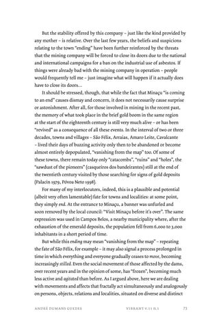 But the stability offered by this company – just like the kind provided by 
any mother – is relative. Over the last few years, the beliefs and suspicions 
relating to the town “ending” have been further reinforced by the threats 
that the mining company will be forced to close its doors due to the national 
and international campaigns for a ban on the industrial use of asbestos. If 
things were already bad with the mining company in operation – people 
would frequently tell me – just imagine what will happen if it actually does 
have to close its doors… 
It should be stressed, though, that while the fact that Minaçu “is coming 
to an end” causes dismay and concern, it does not necessarily cause surprise 
or astonishment. After all, for those involved in mining in the recent past, 
the memory of what took place in the brief gold boom in the same region 
at the start of the eighteenth century is still very much alive – or has been 
“revived” as a consequence of all these events. In the interval of two or three 
decades, towns and villages – São Félix, Arraias, Amaro Leite, Cavalcante 
– lived their days of buzzing activity only then to be abandoned or become 
almost entirely depopulated, “vanishing from the map” too. Of some of 
these towns, there remain today only “catacombs”, “ruins” and “holes”, the 
“sawdust of the pioneers” (casqueiros dos bandeirantes) still at the end of 
the twentieth century visited by those searching for signs of gold deposits 
(Palacin 1979, Póvoa Neto 1998). 
For many of my interlocutors, indeed, this is a plausible and potential 
(albeit very often lamentable) fate for towns and localities: at some point, 
they simply end. At the entrance to Minaçu, a banner was unfurled and 
soon removed by the local council: “Visit Minaçu before it’s over”. The same 
expression was used in Campos Belos, a nearby municipality where, after the 
exhaustion of the emerald deposits, the population fell from 6,000 to 3,000 
inhabitants in a short period of time. 
But while this ending may mean “vanishing from the map” – repeating 
the fate of São Félix, for example – it may also signal a process prolonged in 
time in which everything and everyone gradually ceases to move, becoming 
increasingly stilled. Even the social movement of those affected by the dams, 
over recent years and in the opinion of some, has “frozen”, becoming much 
less active and agitated than before. As I argued above, here we are dealing 
with movements and affects that fractally act simultaneously and analogously 
on persons, objects, relations and localities, situated on diverse and distinct 
andré dumans guedes vibrant v.11 n.1 
73 
 