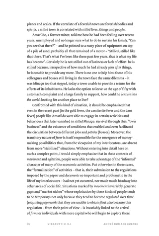 planes and scales. If the correlate of a feverish town are feverish bodies and 
spirits, a stilled town is correlated with stilled lives, things and people. 
Amarildo, a former miner, told me how he had been feeling over recent 
years, unemployed and no longer sure what to do to sustain his family. “Can 
you see that there?” – and he pointed to a rusty piece of equipment on top 
of a pile of sand, probably all that remained of a motor – “Stilled, stilled like 
that there. That’s what I’ve been like these past few years, that is what my life 
has become”. Certainly he is not stilled out of laziness or lack of effort: he is 
stilled because, irrespective of how much he had already gone after things, 
he is unable to provide any more. There is no one to help him: those of his 
colleagues and bosses still living in the town face the same dilemma – it 
was Minaçu too that stopped, today a town unable to provide a return for the 
efforts of its inhabitants. He lacks the option to leave: at the age of fifty with 
a stomach complaint and a large family to support, how could he venture into 
the world, looking for another place to live? 
Confronted with this kind of situation, it should be emphasized that 
even in the recent past (in the gold fever, the cassiterite fever and the dam 
fever) people like Amarildo were able to engage in certain activities and 
behaviours that later vanished in stilled Minaçu: survival through their “own 
business” and the existence of conditions that enabled and even facilitated 
the circulation between different jobs and patrões (bosses). Moreover, the 
transitory nature of fever is itself responsible for the emergence of money-making 
possibilities that, from the viewpoint of my interlocutors, are absent 
from more “stabilized” situations. Without entering into detail here on 
such a complex point, I would simply emphasize that in these contexts of 
movement and agitation, people were able to take advantage of the “informal” 
character of many of the economic activities. Put otherwise: in these cases, 
the “formalization” of activities – that is, their submission to the regulations 
imposed by the papers and documents so important and problematic in the 
life of my interlocutors – had not yet occurred, nor made much headway into 
other areas of social life. Situations marked by movement invariably generate 
gaps and “market niches” whose exploitation by these kinds of people tends 
to be temporary: not only because they tend to become regulated over time 
(requiring paperwork that they are unable to obtain) but also because this 
regulation – from their point of view – is invariably linked to the arrival 
of firms or individuals with more capital who will begin to explore these 
vibrant v.11 n.1 andré dumans guedes 
74 
 