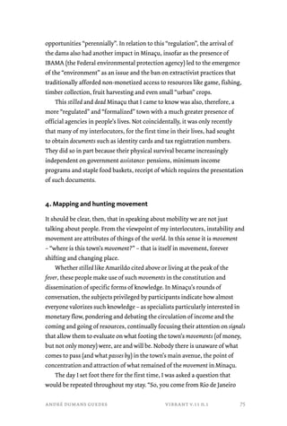 opportunities “perennially”. In relation to this “regulation”, the arrival of 
the dams also had another impact in Minaçu, insofar as the presence of 
IBAMA (the Federal environmental protection agency) led to the emergence 
of the “environment” as an issue and the ban on extractivist practices that 
traditionally afforded non-monetized access to resources like game, fishing, 
timber collection, fruit harvesting and even small “urban” crops. 
This stilled and dead Minaçu that I came to know was also, therefore, a 
more “regulated” and “formalized” town with a much greater presence of 
official agencies in people’s lives. Not coincidentally, it was only recently 
that many of my interlocutors, for the first time in their lives, had sought 
to obtain documents such as identity cards and tax registration numbers. 
They did so in part because their physical survival became increasingly 
independent on government assistance: pensions, minimum income 
programs and staple food baskets, receipt of which requires the presentation 
of such documents. 
4. Mapping and hunting movement 
It should be clear, then, that in speaking about mobility we are not just 
talking about people. From the viewpoint of my interlocutors, instability and 
movement are attributes of things of the world. In this sense it is movement 
– “where is this town’s movement?” – that is itself in movement, forever 
shifting and changing place. 
Whether stilled like Amarildo cited above or living at the peak of the 
fever, these people make use of such movements in the constitution and 
dissemination of specific forms of knowledge. In Minaçu’s rounds of 
conversation, the subjects privileged by participants indicate how almost 
everyone valorizes such knowledge – as specialists particularly interested in 
monetary flow, pondering and debating the circulation of income and the 
coming and going of resources, continually focusing their attention on signals 
that allow them to evaluate on what footing the town’s movements (of money, 
but not only money) were, are and will be. Nobody there is unaware of what 
comes to pass (and what passes by) in the town’s main avenue, the point of 
concentration and attraction of what remained of the movement in Minaçu. 
The day I set foot there for the first time, I was asked a question that 
would be repeated throughout my stay. “So, you come from Rio de Janeiro 
andré dumans guedes vibrant v.11 n.1 
75 
 