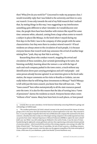 then? What firm do you work for?” Concerned to make my purposes clear, I 
would invariably reply that I was linked to the university and there to carry 
out research. It was only towards the end of my field research that I realized 
that, by stating things in this way, I was suggesting to my interlocutors 
something quite different to what I intended. As I would discover over 
time, the people there have been familiar with visitors like myself for some 
time: someone white, educated, coming from a large urban centre to research 
a subject in places like Minaçu. In the hotel where I stayed during my 
first days in the field, I was in the company of other people with the same 
characteristics: but they were there to conduct mineral research.14 If local 
residents are always attent to the circulation of such people, it is because 
everyone knows that research work may announce the arrival of another large 
mining firm: “yeah, they say that Vale is arriving…”15 
Researching those who conduct research, mapping the arrival and 
circulation of these outsiders, ficar curiando (pretending to be naïve, but 
listening carefully), learning about the rumours: a car with the logo of 
such-and-such company parked in the town centre, a truck without any 
identification drove past carrying prestigious and well-read people – and 
some person already become agitated. In an interview given to the local radio 
station, the mayor comments on his visits to Brasilia or Goiânia, can one 
really believe that he will bring these investments to Minaçu? “And if Minaçu 
is left with just the town council, you know how that will turn out…” The 
“town council” here refers metonymically to all the state resources passed 
onto the town. It is also for this reason that the idea of turning into a “town 
of pensioners” alarms the residents so much. Everyone knows what a town 
“without a firm” means. Many have been born in such places, or have passed 
14 Certainly this is no mere coincidence. On the historical relationship connecting fieldwork in geology and 
anthropology, see Kuklick (1997). 
15 “The excellent performance [of Goiás’s mineral economy in the 2000s] attracted the interest of various 
groups active in the sector that had turned their back on mineral exploration in the state. They returned in 
force. In 2004 the mighty Companhia Vale do Rio Doce (CVRD) alone [the company Vale mentioned in the above 
comment, a Brazilian form that is today one of the largest mining companies in the world] requested more than 
200 permits from Goiás`s National Department of Mineral Production (DNPM) to explore the state’s subsoil” 
(Galli 2007: 63). While I was still conducting my fieldwork in the north of Goiás, it was the town of Crixás – 
founded during the eighteenth-century gold boom and since then experiencing an alternation between periods 
of ostracism and fever – which moved with the activities of the mining companies, even coming to be called “the 
Dubai of North Goiás”: “The frenetic buzz of motorbikes, the lack of hotel vacancies, a throbbing commerce. 
The buzz typical of a large economic centre has taken over the apparent tranquillity of the Goiás municipality of 
Crixás, a little town of 15,100 inhabitants, 350km from Brasilia” (Correio Braziliense 2010). 
vibrant v.11 n.1 andré dumans guedes 
76 
 