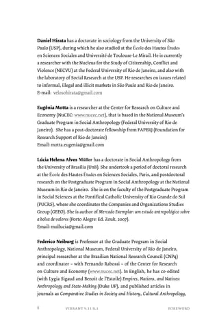 Daniel Hirata has a doctorate in sociology from the University of São 
Paulo (USP), during which he also studied at the École des Hautes Études 
en Sciences Sociales and Université de Toulouse-Le Mirail. He is currently 
a researcher with the Nucleus for the Study of Citizenship, Conflict and 
Violence (NECVU) at the Federal University of Rio de Janeiro, and also with 
the laboratory of Social Research at the USP. He researches on issues related 
to informal, illegal and illicit markets in São Paulo and Rio de Janeiro. 
E-mail: velosohirata@gmail.com 
Eugênia Motta is a researcher at the Center for Research on Culture and 
Economy (NuCEC: www.nucec.net), that is based in the National Museum’s 
Graduate Program in Social Anthropology (Federal University of Rio de 
Janeiro). She has a post-doctorate fellowship from FAPERJ (Foundation for 
Research Support of Rio de Janeiro) 
Email: motta.eugenia@gmail.com 
Lúcia Helena Alves Müller has a doctorate in Social Anthropology from 
the University of Brasilia (UnB). She undertook a period of doctoral research 
at the École des Hautes Études en Sciences Sociales, Paris, and postdoctoral 
research on the Postgraduate Program in Social Anthropology at the National 
Museum in Rio de Janeiro. She is on the faculty of the Postgraduate Program 
in Social Sciences at the Pontifical Catholic University of Rio Grande do Sul 
(PUCRS), where she coordinates the Companies and Organizations Studies 
Group (GEEO). She is author of Mercado Exemplar: um estudo antropológico sobre 
a bolsa de valores (Porto Alegre: Ed. Zouk, 2007). 
Email: mullucia@gmail.com 
Federico Neiburg is Professor at the Graduate Program in Social 
Anthropology, National Museum, Federal University of Rio de Janeiro, 
principal researcher at the Brazilian National Research Council (CNPq) 
and coordinator – with Fernando Rabossi – of the Center for Research 
on Culture and Economy (www.nucec.net). In English, he has co-edited 
(with Lygia Sigaud and Benoit de l’Estoile) Empires, Nations, and Natives: 
Anthropology and State-Making (Duke UP), and published articles in 
journals as Comparative Studies in Society and History, Cultural Anthropology, 
vibrant v.11 n.1 foreword 
8 
 