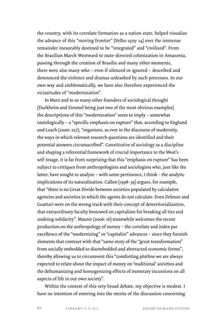 the country, with its correlate formation as a nation state, helped visualize 
the advance of this “moving frontier” (Velho 1979: 14) over the immense 
remainder inexorably destined to be “integrated” and “civilized”. From 
the Brazilian March Westward to state-directed colonization in Amazonia, 
passing through the creation of Brasilia and many other moments, 
there were also many who – even if silenced or ignored – described and 
denounced the violence and dramas unleashed by such processes. In our 
own way and emblematically, we have also therefore experienced the 
vicissitudes of “modernization”. 
In Marx and in so many other founders of sociological thought 
(Durkheim and Simmel being just two of the most obvious examples) 
the descriptions of this “modernization” seem to imply – somewhat 
tautologically – a “specific emphasis on rupture” that, according to Englund 
and Leach (2000: 227), “organizes, as ever in the discourse of modernity, 
the ways in which relevant research questions are identified and their 
potential answers circumscribed”. Constitutive of sociology as a discipline 
and shaping a referential framework of crucial importance to the West’s 
self-image, it is far from surprising that this “emphasis on rupture” has been 
subject to critiques from anthropologists and sociologists who, just like the 
latter, have sought to analyze – with some pertinence, I think – the analytic 
implications of its naturalization. Callon (1998: 39) argues, for example, 
that “there is no Great Divide between societies populated by calculative 
agencies and societies in which the agents do not calculate. Even Deleuze and 
Guattari were on the wrong track with their concept of deterritorialization, 
that extraordinary faculty bestowed on capitalism for breaking all ties and 
undoing solidarity”. Maurer (2006: 16) meanwhile welcomes the recent 
production on the anthropology of money – the correlate and index par 
excellence of the “modernizing” or “capitalist” advances – since they furnish 
elements that contrast with that “same story of the “great transformation” 
from socially embedded to disembedded and abstracted economic forms”, 
thereby allowing us to circumvent this “comforting plotline we are always 
expected to relate about the impact of money on ‘traditional’ societies and 
the dehumanizing and homogenizing effects of monetary incursions on all 
aspects of life in our own society”. 
Within the context of this very broad debate, my objective is modest. I 
have no intention of entering into the merits of the discussion concerning 
vibrant v.11 n.1 andré dumans guedes 
80 
 