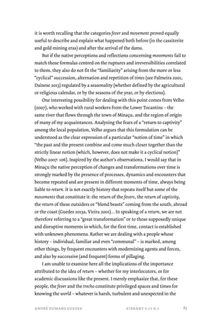it is worth recalling that the categories fever and movement proved equally 
useful to describe and explain what happened both before (in the cassiterite 
and gold mining eras) and after the arrival of the dams. 
But if the native perceptions and reflections concerning movements fail to 
match those formulas centred on the ruptures and irreversibilities correlated 
to them, they also do not fit the “familiarity” arising from the more or less 
“cyclical” succession, alternation and repetition of times (see Palmeira 2001, 
Dainese 2013) regulated by a seasonality (whether defined by the agricultural 
or religious calendar, or by the seasons of the year, or by elections). 
One interesting possibility for dealing with this point comes from Velho 
(2007), who worked with rural workers from the Lower Tocantins – the 
same river that flows through the town of Minaçu, and the region of origin 
of many of my acquaintances. Analyzing the fears of a “return to captivity” 
among the local population, Velho argues that this formulation can be 
understood as the clear expression of a particular “notion of time” in which 
“the past and the present combine and come much closer together than the 
strictly linear notion (which, however, does not make it a cyclical notion)” 
(Velho 2007: 106). Inspired by the author’s observations, I would say that in 
Minaçu the native perception of changes and transformations over time is 
strongly marked by the presence of processes, dynamics and encounters that 
become repeated and are present in different moments of time, always being 
liable to return. It is not exactly history that repeats itself but some of the 
movements that constitute it: the return of the fevers, the return of captivity, 
the return of these outsiders or “blond beasts” coming from the south, abroad 
or the coast (Guedes 2013a, Vieira 2001)… In speaking of a return, we are not 
therefore referring to a “great transformation” or to those supposedly unique 
and disruptive moments in which, for the first time, contact is established 
with unknown phenomena. Rather we are dealing with a people whose 
history – individual, familiar and even “communal” – is marked, among 
other things, by frequent encounters with modernizing agents and forces, 
and also by successive (and frequent) forms of pillaging. 
I am unable to examine here all the implications of the importance 
attributed to the idea of return – whether for my interlocutors, or for 
academic discussions like the present. I merely emphasize that, for these 
people, the fever and the trecho constitute privileged spaces and times for 
knowing the world – whatever is harsh, turbulent and unexpected in the 
andré dumans guedes vibrant v.11 n.1 
83 
 