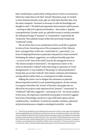 latter manifesting in a particularly striking manner in these circumstances, 
which also makes them such ideal “schools” (Rumstain 2009). As I looked 
to show elsewhere (Guedes 2013b: 338), we could claim therefore that, from 
the native viewpoint, “movement is necessary in order for knowledge and 
thought to exist”.19 The belief and expectation that movements will be present 
– returning or able to be experienced elsewhere – thus anchor a “popular 
cosmopolitanism” (Guedes 2013b: 337-338) which seems to entirely contradict 
the widespread image of “peasants” or “communities” surprised by the 
“modernity” that suddenly irrupts within their previously tranquil and 
“traditional” worlds. 
We can return then to our consideration of how social life is regulated 
in terms of times. Extracting some of the consequences of this, Palmeira 
(2001: 172) argues that, in this case, “social order is […] perceived […] in 
terms of adapting behaviours to particular ends posed at certain moments”. 
Developing the author’s suggestions, we could provisionally argue that 
– as occurs in the “time of the strike” (seen by the managerial sectors as 
“the clearest example of subversion”) – the experiences of fever or the 
trecho are themselves “ordered” rather than being an expression of “social 
disorganization” or any modality of “derooting” or “deterritorialization”. 
Clearly they are not that “ordered”, their relative confusion and turbulence 
serving indeed to define them as a counterpoint to milder situations. 
Making this claim is not to mitigate the seriousness or potential 
drama frequently involved in such modernizing projects. On the contrary, 
it recognizes that before the “arrival” of the latter, the people who are 
affected by the projects rarely experienced the “peasant”, “community” or 
“traditional” idyll often suggested – consciously or not – by various analysts. 
In this sense, the importance attached by local people to movement suggests 
how forms of knowledge, practices or ways of life both express and are 
conditioned by a “worldview” in which the unstable, turbulent, ephemeral 
and provisional possess a singular cosmological centrality – an idea 
19 Carneiro (2010) and Medeiros (2010) emphasized the same point in relation to other regions but dealing with 
universes geographically and culturally not very distant from my own. It was Rumstain (2009), on the other hand, 
who first explored the implications of the frequent statement among her interlocutors (migrants from Maranhão 
working on soybean plantations in Mato Grosso) that “the trecho teaches”. Without giving much attention to this 
point, Woortman (2009: 219) had already pointed out in the 1980s how the experience of movement, via migration, 
constitutes a rite of passage for the male children of North-eastern rural workers: “To become a man it is necessary 
to confront the world [...] Having travelled makes people superior to those who have never left the place”. 
vibrant v.11 n.1 andré dumans guedes 
84 
 