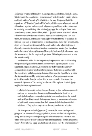 confirmed by some of the native meanings attached to the notion of a world. 
It is through the acceptance – simultaneously and alternately tragic, fatalist 
and trecheira (i.e., “cunning“) – that this is the way things are that this 
experience of “disorder” can itself be “ordered”. Moreover, when this state of 
affairs is recognized and accepted, it becomes possible to make a virtue out 
of necessity – considering, like Sahlins (1997: 53), the reality of those “who 
knew how to extract, from ill fate, their […] conditions of existence”. Those 
same movements that unleash dramas and disturb so many lives – we can 
think, for example, of the dam-building fever that led to the obliteration of 
mining – are seen as opportunities to start again and make new investments, 
albeit provisional (see the case of the small traders who adapt to the new 
clientele, swapping the miners for dam construction workers) or elsewhere 
(as in the case of miners who were able to gain basic qualifications and enter 
the work market for the large-scale projects, following the movement across 
the rest of Brazil). 
Furthermore while the native perspective presented here in discussing 
this point diverges somewhat from the narratives typically found in this 
recent sociological literature, it seems to me that we can still usefully 
compare them to other academic formulations that indicate just how old 
the experiences and phenomena discussed here may be. Here I have in mind 
the formulations used by historians and some of the prominent names 
of Brazilian social thought to describe, across a broader time span, the 
economic dynamic of the country or of some of its regions. Prado Jr. (1969: 
186) for instance argues that this 
evolution in jumps, through cycles that alternate in time and space, prosperity 
and ruin […] summarizes the economic history of colonial Brazil […] in 
each declining phase, a piece of the colonial structure is undone, the part of 
society affected by the crisis disintegrates. A more or less substantial number 
of individuals become ruined, lose their roots and the living basis of their 
subsistence. They begin to vegetate on the margins of the social order. 
For Buarque de Holanda (1990: 71-2), meanwhile, these comings and 
goings of “an immense floating population, without a clear social position, 
living parasitically on the edge of regular and remunerated activities” is a 
direct consequence of the “intrinsic vices of the economic system of Colonial 
Brazil”. Mello e Souza (1995: 90), for her part, argues that the intense mobility 
andré dumans guedes vibrant v.11 n.1 
85 
 
