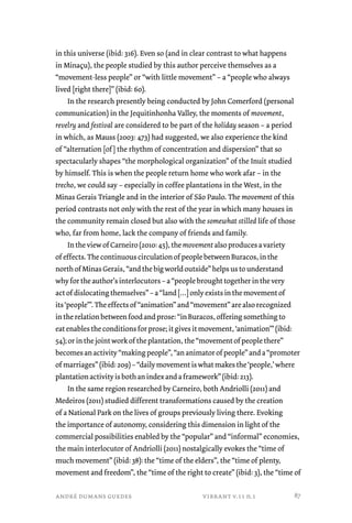 in this universe (ibid: 316). Even so (and in clear contrast to what happens 
in Minaçu), the people studied by this author perceive themselves as a 
“movement-less people” or “with little movement” – a “people who always 
lived [right there]” (ibid: 60). 
In the research presently being conducted by John Comerford (personal 
communication) in the Jequitinhonha Valley, the moments of movement, 
revelry and festival are considered to be part of the holiday season – a period 
in which, as Mauss (2003: 473) had suggested, we also experience the kind 
of “alternation [of ] the rhythm of concentration and dispersion” that so 
spectacularly shapes “the morphological organization” of the Inuit studied 
by himself. This is when the people return home who work afar – in the 
trecho, we could say – especially in coffee plantations in the West, in the 
Minas Gerais Triangle and in the interior of São Paulo. The movement of this 
period contrasts not only with the rest of the year in which many houses in 
the community remain closed but also with the somewhat stilled life of those 
who, far from home, lack the company of friends and family. 
In the view of Carneiro (2010: 45), the movement also produces a variety 
of effects. The continuous circulation of people between Buracos, in the 
north of Minas Gerais, “and the big world outside” helps us to understand 
why for the author’s interlocutors – a “people brought together in the very 
act of dislocating themselves” – a “land […] only exists in the movement of 
its ‘people’”. The effects of “animation” and “movement” are also recognized 
in the relation between food and prose: “in Buracos, offering something to 
eat enables the conditions for prose; it gives it movement, ‘animation’” (ibid: 
54); or in the joint work of the plantation, the “movement of people there” 
becomes an activity “making people”, “an animator of people” and a “promoter 
of marriages” (ibid: 209) – “daily movement is what makes the ‘people,’ where 
plantation activity is both an index and a framework” (ibid: 213). 
In the same region researched by Carneiro, both Andriolli (2011) and 
Medeiros (2011) studied different transformations caused by the creation 
of a National Park on the lives of groups previously living there. Evoking 
the importance of autonomy, considering this dimension in light of the 
commercial possibilities enabled by the “popular” and “informal” economies, 
the main interlocutor of Andriolli (2011) nostalgically evokes the “time of 
much movement” (ibid: 38): the “time of the elders”, the “time of plenty, 
movement and freedom”, the “time of the right to create” (ibid: 3), the “time of 
andré dumans guedes vibrant v.11 n.1 
87 
 