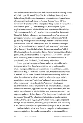 the freedom of the cowhand who, on the back of the horse and making money 
with their cattle, felt himself free of the ties of the boss” (ibid: 125). As in 
Dainese (2011), Medeiros (2011) argues that movement evokes the valorization 
of this sociability strongly based on “passing through” (ibid.: 38), “the 
movement between houses” that among other things ensures the “circulation 
of differences” (ibid: 44). Like Carneiro (2011), Medeiros (2011: 46) also 
emphasizes the intrinsic relationship between movement and knowledge: 
“whoever doesn’t walk doesn’t know”, the interlocutors of the former said. 
Meanwhile the latter takes as her working material those “narratives that 
privilege movement, in knowledge that is forged while one walks” (ibid: 
94). Like my own acquaintances in Minaçu, Medeiros’s interlocutors also 
contrasted the “stilled life” of the present with the “movement of the past” 
(2011: 74): “‘the early time’ was a period ‘of much movement’”, “much less 
silent than now” (ibid: 68). Radicalizing the consequences of this “stilled 
life”, Medeiros (2011: 161) emphasizes that the “lack of movement that affected 
people, cattle, plantation and fire, had repercussions not only for a ‘society’ 
based on roaming, but also for the ‘nature’ of the conservation unit” in 
question with local “biodiversity” itself coming under threat. 
A more systematic comparison between all these cases still remains 
to be undertaken. Here the references to these works are intended to 
situate my argument better, drawing a contrast between the ethnographic 
literature relating to a particular “cultural area”, the one in which my work 
is inserted, and the recent theoretical discussions concerning “mobilities”. 
These discussions are largely anchored in a substantive and/or analytic 
association between such “mobilities” and a particular characterization 
of the contemporary world. Oriented by “a concern with diaspora, 
deterritorialization and the irregularity of ties between nations, ideologies 
and social movements”, Appadurai (1996: 18) argues, for instance, that “this 
mobile and unforeseeable relationship between mass-mediated events and 
migratory audiences defines the core of the link between globalization and 
the modern” (ibid: 4). The reflections relating to these transformations 
will lead, Urry (2007: 6) suggests, to a “mobility turn […] spreading in and 
through the social sciences, mobilizing analyses that have been historically 
static, fixed and concerned with predominantly a-spatial ‘social structures.’” 
As I have looked to show here, from the viewpoint of my interlocutors, 
movement, agitation or fever, rather than signalling a recent way of life or 
vibrant v.11 n.1 andré dumans guedes 
88 
 