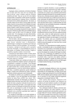 106106106106106
Esc Anna Nery R Enferm 2007 mar; 11 (1): 105 - 11.
Percepção de Mulheres Sobre Atenção Pré-NatalPercepção de Mulheres Sobre Atenção Pré-NatalPercepção de Mulheres Sobre Atenção Pré-NatalPercepção de Mulheres Sobre Atenção Pré-NatalPercepção de Mulheres Sobre Atenção Pré-Natal
Landerdahl MC et al
INTRODUÇÃO
A gestação, embora constituindo um fenômeno fisiológico
que na maior parte dos casos tem sua evolução sem
intercorrências, requer cuidados especiais mediante
assistência pré-natal. Essa, por sua vez, tem como objetivo
principal acolher e acompanhar a mulher durante sua gestação,
período caracterizado por mudanças físicas e emocionais
vivenciado de forma distinta pelas gestantes. No entanto, as
consultas médicas de pré-natal no serviço público são muito
rápidas, fazendo com que possíveis anormalidades não sejam
percebidas e impedindo que as mulheres não manifestem suas
queixas, dúvidas e medos intrínsecos à gravidez 1
. Esse fato
tem motivado a preocupação de gestores de saúde, tendo em
vista que se relaciona aos altos índices de mortalidade materna
no Brasil, o qual, em 2001, foi de 74.5 óbitos por 100.000
nascidos vivos2
. Em comparação com países desenvolvidos,
cuja taxa é de 9 óbitos por 100.000 nascidos vivos, percebe-
se que essa cifra é muito alta 3
.
Ante tais dados, cabe aos profissionais de saúde uma
reflexão acerca da assistência prestada às gestantes, bem
como buscar subsídios para o planejamento,
implementação e avaliação da assistência pré-natal que
alcancem melhores níveis de qualidade. Em consonância
ao exposto, a atenção ao pré-natal, parto e puerpério
está muito interligada, e a impossibilidade de acesso às
informações, em qualquer desses períodos, fragiliza a
assistência, expondo a mulher a risco de vida4
.
A atenção pré-natal objetiva acolher a mulher desde
o início da gravidez, buscando assegurar, ao seu término,
o nascimento de uma criança saudável e a garantia do
bem-estar materno e neonatal5.
É importante enfatizar que a atenção pré-natal, por não
envolver procedimentos complexos, favorece a interação entre
o profissional e a gestante e sua família. Essa interação
contribui para que a gestante mantenha vínculo com o serviço
de saúde durante todo o período gestacional, reduzindo
consideravelmente os riscos de intercorrências obstétricas.
Além disso, a assistência gestacional, quando mediada por
diálogo e respeito entre profissionais de saúde e gestantes,
representa o primeiro passo para o parto humanizado.
Na tentativa de contribuir com a qualidade da assistência
a essa clientela, o Curso de Enfermagem da Universidade
Federal de Santa Maria (UFSM) vem, desde 1993,
implementando Consultas de Enfermagem às gestantes na
Unidade Sanitária Kennedy, Santa Maria (RS), mediante um
projeto de ensino, pesquisa e extensão em parceria com a
Secretaria de Município da Saúde. Esse projeto tem como
objetivo contribuir na efetivação do Sistema Único de Saúde,
bem como na reorientação do caráter de formação dos
acadêmicos de Enfermagem, de modo que venha a ser
condizente com as diretrizes apontadas pelo modelo de
saúde em construção no país.
As consultas de enfermagem no pré-natal realizadas na
referida unidade são intercaladas com consultas médicas e se
restringem às gestantes sem risco obstétrico. Têm seu foco
centrado nos aspectos educativos, os quais possibilitam às
gestantes espaços para expressarem seus medos, angústias,
fantasias e dúvidas sobre as modificações que estão
acontecendo com o próprio corpo, permitindo esclarecimentos
mediante orientações pertinentes ao ciclo gravídico-puerperal.
Sob esse viés, a dimensão educativa objetiva contribuir com o
acréscimo de informações que as mulheres possuem sobre seu
corpo, valorizando sua experiência de vida e contribuindo de
forma relevante para a busca de sua autonomia. Para isso, as
ações educativas devem superar o modelo biomédico de modo
que valorizem as reais necessidades da gestante, considerando
sempre seu contexto de vida/saúde.
Com vistas à redução da morbimortalidade materna e fetal,
durante as consultas de enfermagem - além da escuta e do
diálogo estabelecido com a gestante - são realizados
procedimentos técnicos de rotina, tais como medida da pressão
arterial, peso, cálculo da idade gestacional, ausculta de
batimentos cardíacos fetais e medida da altura uterina, que
são registrados no histórico de enfermagem e na carteira da
gestante. Fica evidente, assim, que a assistência pré-natal
almejada com essa atividade na unidade básica referida,
evidencia nossa preocupação com o bem-estar físico e mental
do binômio mãe e filho.
Noentanto,comodesenvolvimentodotrabalho,passamosa
perceber a necessidade de saber se essa atividade estava em
consonância com as expectativas e necessidades das gestantes
assistidas, constituindo, desta forma, um primeiro passo no
processodeavaliaçãodasconsultasdeenfermagemnaunidade.
Para tanto, com o envolvimento de acadêmicas do Curso de
GraduaçãoemEnfermagem/UFSM,realizamosapesquisa,objeto
do presente relato, a qual teve como objetivo conhecer a
percepção das gestantes a respeito da consulta de pré-natal
realizada por docentes e acadêmicos do Curso de Enfermagem
na Unidade Sanitária Kennedy, em Santa Maria (RS).
METODOLOGIA
A presente investigação delineou-se como uma pesquisa
descritiva do tipo exploratória, com abordagem qualitativa. Foi
desenvolvida em uma Unidade Básica de Saúde, local de aulas
práticas e estágio supervisionado do Curso de Enfermagem da
UFSM,ondesãorealizadasaçõesdeatençãoàsaúdeemsintonia
com os preceitos do novo modelo assistencial legalmente
assegurado na Constituição Federal de 1988.
Como sujeitos desta pesquisa, elegeram-se dez
mulheres em período de puerpério, que realizaram sua
assistência pré-natal mediante consultas de enfermagem
na UBS, no período de julho de 2003 e agosto de 2004, e
que aceitaram participar do estudo.
Para a obtenção de dados foi utilizada a entrevista semi-
estruturada, individual, com roteiro específico, a qual foi
realizada e gravada durante visita domiciliar à puérpera, com
duração média de 45 minutos mediante agendamento prévio.
As informações gravadas foram transcritas na íntegra para,
após, serem categorizadas e analisadas. Nenhuma informante
demonstrou objeção ao uso do gravador. Foram utilizados,
 