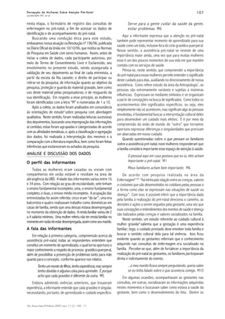 107107107107107
Esc Anna Nery R Enferm 2007 mar; 11 (1): 105 - 11.
Percepção de Mulheres Sobre Atenção Pré-NatalPercepção de Mulheres Sobre Atenção Pré-NatalPercepção de Mulheres Sobre Atenção Pré-NatalPercepção de Mulheres Sobre Atenção Pré-NatalPercepção de Mulheres Sobre Atenção Pré-Natal
Landerdahl MC et al
ANÁLISE E DISCUSSÃO DOS DADOS
nesta etapa, o formulário de registro das consultas de
enfermagem no pré-natal, a fim de acessar os dados de
identificação e de acompanhamento do pré-natal.
Buscando uma condução ética para este estudo,
embasamos nossa atuação na Resolução nº 196/96, publicada
no Diário Oficial da União em 10/10/96, que institui as Normas
de Pesquisa em Saúde com seres humanos. Assim, antes de
iniciar a coleta de dados, cada participante autorizou, por
meio do Termo de Consentimento Livre e Esclarecido, seu
envolvimento no presente estudo, sendo assegurada a
validação de seu depoimento ao final de cada entrevista, a
partir da escuta da fita cassete; o direito de participar ou
retirar-se da pesquisa; de informação quanto ao objetivo da
pesquisa, proteção e guarda do material gravado, bem como
uso deste material pelas pesquisadoras; e de resguardo da
sua identificação. Em respeito a esse princípio, as mulheres
foram identificadas com a letra “M” e numeradas de 1 a 10.
Após a coleta, os dados foram analisados em consonância
às orientações de estudo6
sobre pesquisa com abordagem
qualitativa. Neste sentido, foram realizadas leituras sucessivas
dosdepoimentos, buscandoumaimpregnaçãodasinformações
aí contidas; estas foram agrupadas e categorizadas de acordo
comasafinidadestemáticas;e,apósaclassificaçãoeagregação
dos dados, foi realizada a interpretação dos mesmos e a
comparação com a literatura específica, bem como foram feitas
inferências que esclareceram os achados da pesquisa.
O perfil das informantes
Todas as mulheres eram casadas ou viviam com
companheiros em união estável e residiam na área de
abrangência da UBS. A idade das informantes variou entre 16
e 34 anos. Com relação ao grau de escolaridade, sete tinham
o ensino fundamental incompleto; uma, o ensino fundamental
completo; e duas, o ensino médio incompleto. A ocupação das
entrevistadas foi assim referida: cinco eram “do lar”, uma era
balconista e quatro realizavam trabalho como domésticas em
casas de família, sendo que uma dessas estava desempregada
no momento da obtenção dedados. Arendafamiliarvarioude2
a 4 salários mínimos. Uma mulher referiu não ter renda familiar no
momentoemrazãodeestardesempregada,assimcomoseumarido.
A fala das informantes
Em relação à primeira categoria, compreensão acerca da
assistência pré-natal, todas as respondentes entendem que
constitui um momento de aprendizado, o qual torna oportuno o
maiorconhecimentoarespeitodoprocesso gravídico-puerperal,
além de possibilitar a prevenção de problemas tanto para mãe
quanto para o concepto, conforme aparece nos relatos.
Tenhoummontedefilhos,tenhoexperiência,massempre
tenho dúvidas e alguma coisa para aprender. É porque
acho que cada gravidez é diferente da outra. M5
Embora admitindo vivências anteriores, que trouxeram
experiência, a informante entende que cada gravidez é singular,
necessitando, portanto, de aprendizado e cuidado específico.
Serve para a gente cuidar da saúde da gente,
evitar problemas. M6
Aqui a informante expressa que a atenção no pré-natal
também pode representar momento de aprendizado para sua
saúde como um todo, inclusive fora do ciclo gravídico-puerperal.
Nesse sentido, a assistência pré-natal se reveste de uma
importância maior ainda, uma vez que para muitas mulheres
esse é um dos poucos momentos de sua vida em que mantém
contato com os serviços de saúde.
Pensa-se, neste sentido, que compreender a importância
do pré-natal para essas mulheres permite entender o significado
deste cuidado para elas, auxiliando no direcionamento de nossa
assistência. Como refere estudo da área da Antropologia7
, as
pessoas são extremamente variáveis e sujeitas a inúmeras
influências. Expressam-se mediante símbolos e se organizam
a partir de concepções na busca de significados. Como todos os
acontecimentos têm significados específicos, ou seja, eles
simplesmente não só acontecem, mas significam algo às pessoas
envolvidas, é fundamental buscar a interpretação cultural deles
para desenvolver um cuidado mais efetivo. E é por meio da
compreensão da visão de mundo do “outro” que tornamos
oportuno expressar diferenças e singularidades que precisam
ser abarcadas em nosso cuidado.
Quando questionadas sobre o que pensam os familiares
sobre a assistência pré-natal, nove mulheres responderam que
a família considera importante esse espaço de atenção à saúde.
O pessoal aqui em casa gostava que eu ia, eles acham
importante o pré-natal. M1
Meus familiares acham bem importante. M6
De acordo com pesquisa realizada na área da
Enfermagem8:165
“háintrincadarelaçãoentreascrenças,valores
e costumes que são desenvolvidos no cotidiano pelas pessoas e
a forma como elas se expressam nas situações de saúde ou
doença”. Com isso, é possível inferir que a importância dada
pela família à realização do pré-natal direciona o caminho, as
decisões e ações a serem seguidos pela gestante, uma vez que
suasconcepçõeseentendimentosdoseventosdesaúdeedoença
são balizados pelas crenças e valores socializados na família.
Neste sentido, um estudo referente ao cuidado cultural à
mulher grávida9
salienta que a gestação é uma experiência
familiar; logo, o cuidado prestado deve envolver toda família e
buscar o sentido cultural dela para tal vivência. Isso ficou
evidente quando as gestantes referiram que o conhecimento
adquirido nas consultas de enfermagem era socializado na
família. Percebe-se que, além de fortalecer a importância da
realização do pré-natal às gestantes, os familiares participavam
direta e indiretamente do evento.
...omeumaridoficavasempreperguntando,queriasaber
se eu tinha falado sobre o que acontecia comigo. M10
Em algumas ocasiões, acompanhavam as gestantes nas
consultas, em outras, socializavam as informações adquiridas
nestes momentos e buscavam saber como estava a saúde da
gestante, bem como o desenvolvimento do feto. Dentre os
 