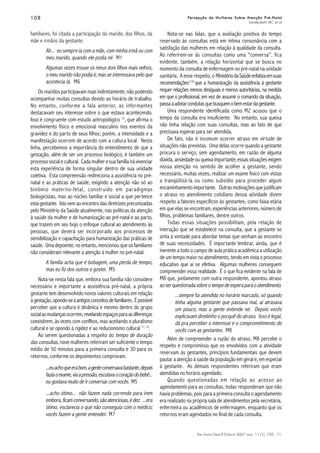 108108108108108
Esc Anna Nery R Enferm 2007 mar; 11 (1): 105 - 11.
Percepção de Mulheres Sobre Atenção Pré-NatalPercepção de Mulheres Sobre Atenção Pré-NatalPercepção de Mulheres Sobre Atenção Pré-NatalPercepção de Mulheres Sobre Atenção Pré-NatalPercepção de Mulheres Sobre Atenção Pré-Natal
Landerdahl MC et al
familiares, foi citada a participação do marido, dos filhos, da
mãe e irmãos da gestante.
Ah... eu sempre ia com a mãe, com minha irmã ou com
meu marido, quando ele podia né. M1
Algumas vezes trouxe os meus dois filhos mais velhos,
o meu marido não podia ir, mas se interessava pelo que
acontecia lá. M6
Os maridos participavam mais indiretamente, não podendo
acompanhar muitas consultas devido ao horário de trabalho.
No entanto, conforme a fala anterior, as informantes
destacavam seu interesse sobre o que estava acontecendo.
Isso é congruente com estudo antropológico 10
, que afirma o
envolvimento físico e emocional masculino nos eventos da
gravidez e do parto de seus filhos; porém, a intensidade e a
manifestação ocorrem de acordo com a cultura local. Nesta
linha, percebemos a importância do entendimento de que a
gestação, além de ser um processo biológico, é também um
processo social e cultural. Cada mulher e sua família irá vivenciar
esta experiência de forma singular dentro de sua unidade
coletiva. Esta compreensão redireciona a assistência no pré-
natal e as práticas de saúde, exigindo a atenção não só ao
binômio materno-fetal, construído em paradigmas
biologicistas, mas ao núcleo familiar e social a que pertence
esta gestante. Isto vem ao encontro das diretrizes preconizadas
pelo Ministério da Saúde atualmente, nas políticas da atenção
à saúde da mulher e de humanização ao pré-natal e ao parto,
que trazem em seu bojo o enfoque cultural ao atendimento às
pessoas, que deverá ser incorporado aos processos de
sensibilização e capacitação para humanização das práticas de
saúde. Uma depoente, no entanto, mencionou que os familiares
não consideram relevante a atenção à mulher no pré-natal.
A família acha que é bobagem, uma perda de tempo,
mas eu fiz dos outros e gostei. M5
Nota-se nesta fala que, embora sua família não considere
necessário e importante a assistência pré-natal, a própria
gestante tem desenvolvido novos valores culturais em relação
àgestação,opondo-seaantigosconceitosdefamiliares. Épossível
perceber que a cultura é dinâmica e mesmo dentro do grupo
socialasmudançasocorrem,revelandoespaçosparaasdiferenças
coexistirem, às vezes com conflitos, mas aceitando o pluralismo
cultural e se opondo à rigidez e ao reducionismo cultural 11, 12
.
Ao serem questionadas a respeito do tempo de duração
das consultas, nove mulheres referiram ser suficiente o tempo
médio de 50 minutos para a primeira consulta e 30 para os
retornos, conforme os depoimentos comprovam.
...euachoqueerabom,agenteconversavabastante,depois
faziaoexame,viaapressão,escutavaocoraçãodobebê...
eu gostava muito de ir conversar com vocês. M5
...acho ótimo... não fazem nada correndo para irem
embora,ficamconversando,sãoatenciosas,édez. ...era
ótimo, esclarecia o que não conseguia com o médico;
vocês fazem a gente entender. M7
Nota-se nas falas, que a avaliação positiva do tempo
reservado às consultas está em íntima consonância com a
satisfação das mulheres em relação à qualidade da consulta.
Ao referirem-se às consultas como uma “conversa”, fica
evidente, também, a relação horizontal que se busca no
momento da consulta de enfermagem no pré-natal na unidade
sanitária. A esse respeito, o MinistériodaSaúdeenfatizaemsuas
recomendações1:10
que a humanização da assistência à gestante
requer relações menos desiguais e menos autoritárias, na medida
em que o profissional, em vez de assumir o comando da situação,
passaaadotarcondutasquebusquemobemestardagestante.
Uma respondente identificada como M2 acusou que o
tempo da consulta era insuficiente. No entanto, sua queixa
não tinha relação com suas consultas, mas ao fato de que
precisava esperar para ser atendida.
De fato, não é incomum ocorrer atraso em virtude de
situações não previstas. Uma delas ocorre quando a gestante
procura o serviço, sem agendamento, em razão de alguma
dúvida, ansiedadeouqueixaimportante;essassituaçõesexigem
nossa atenção no sentido de acolher a gestante, sendo
necessário, muitas vezes, realizar um exame físico com vistas
a tranqüilizá-la ou como subsídio para proceder algum
encaminhamento importante. Outras motivações que justificam
o atraso no atendimento cotidiano dessa atividade dizem
respeito a fatores específicos às gestantes, como faixa etária
em que elas se encontram, experiências anteriores, número de
filhos, problemas familiares, dentre outros.
Todas essas situações possibilitam, pela relação de
interação que se estabelece na consulta, que a gestante se
sinta à vontade para abordar temas que venham ao encontro
de suas necessidades. É importante lembrar, ainda, que é
inerente a todo o campo de aula prática acadêmica a utilização
de um tempo maior no atendimento, tendo em vista o processo
educativo que aí se efetiva. Algumas mulheres conseguem
compreender essa realidade. É o que fica evidente na fala de
M8 que, juntamente com outra respondente, apontou atraso
aoserquestionadasobreotempodeesperaparaoatendimento.
...sempre fui atendida no horário marcado, só quando
tinha alguma gestante que passava mal, aí atrasava
um pouco; mas a gente entende né. Depois vocês
explicavam direitinho o porquê do atraso. Isso é legal,
dá pra perceber o interesse e o comprometimento de
vocês com as gestantes. M8
Além de compreender a razão do atraso, M8 percebe o
respeito e compromisso que os envolvidos com a atividade
reservam às gestantes, princípios fundamentais que devem
pautar a atenção à saúde da população em geral e, em especial
à gestante. As demais respondentes referiram que eram
atendidas no horário agendado.
Quando questionadas em relação ao acesso ao
agendamento para as consultas, todas responderam que não
havia problemas, pois para a primeira consulta o agendamento
era realizado na própria sala de atendimentos pela secretária,
enfermeira ou acadêmicos de enfermagem, enquanto que os
retornos eram agendados no final de cada consulta.
 