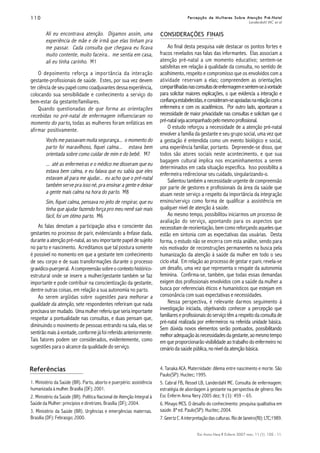 110110110110110
Esc Anna Nery R Enferm 2007 mar; 11 (1): 105 - 11.
Percepção de Mulheres Sobre Atenção Pré-NatalPercepção de Mulheres Sobre Atenção Pré-NatalPercepção de Mulheres Sobre Atenção Pré-NatalPercepção de Mulheres Sobre Atenção Pré-NatalPercepção de Mulheres Sobre Atenção Pré-Natal
Landerdahl MC et al
CONSIDERAÇÕES FINAIS
Referências
1. Ministério da Saúde (BR). Parto, aborto e puerpério: assistência
humanizada à mulher. Brasília (DF); 2001.
2. Ministério da Saúde (BR). Política Nacional de Atenção Integral à
Saúde da Mulher: princípios e diretrizes. Brasília (DF); 2004.
3. Ministério da Saúde (BR). Urgências e emergências maternas.
Brasília (DF): Febrasgo; 2000.
Ali eu encontrava atenção. Digamos assim, uma
experiência de mãe e de irmã que elas tinham pra
me passar. Cada consulta que chegava eu ficava
muito contente, muito faceira.. me sentia em casa,
ali eu tinha carinho. M1
O depoimento reforça a importância da interação
gestante-profissionais de saúde. Estes, por sua vez devem
ter ciência de seu papel como coadjuvantes dessa experiência,
colocando sua sensibilidade e conhecimento a serviço do
bem-estar da gestante/familiares.
Quando questionadas de que forma as orientações
recebidas no pré-natal de enfermagem influenciaram no
momento do parto,,,,, todas as mulheres foram enfáticas em
afirmar positivamente.
Vocês me passavam muita segurança... o momento do
parto foi maravilhoso, fiquei calma... estava bem
orientada sobre como cuidar de mim e do bebê. M7
... até as enfermeiras e o médico me disseram que eu
estava bem calma, e eu falava que eu sabia que eles
estavam ali para me ajudar... eu acho que o pré-natal
também serve pra isso né, pra ensinar a gente e deixar
a gente mais calma na hora do parto. M8
Sim, fiquei calma, pensava no jeito de respirar, que eu
tinha que ajudar fazendo força pro meu nenê sair mais
fácil, foi um ótimo parto. M6
As falas denotam a participação ativa e consciente das
gestantes no processo de parir, evidenciando a ênfase dada,
durante a atenção pré-natal, ao seu importante papel de sujeito
no parto e nascimento. Acreditamos que tal postura somente
é possível no momento em que a gestante tem conhecimento
de seu corpo e de suas transformações durante o processo
gravídico-puerperal. Acompreensãosobreocontextohistórico-
estrutural onde se insere a mulher/gestante também se faz
importante e pode contribuir na conscientização da gestante,
dentre outras coisas, em relação a sua autonomia no parto.
Ao serem argüidas sobre sugestões para melhorar a
qualidade da atenção, sete respondentes referiram que nada
precisava ser mudado. Uma mulher referiu que seria importante
respeitar a pontualidade nas consultas, e duas pensam que,
diminuindo o movimento de pessoas entrando na sala, elas se
sentirão mais à vontade, conforme já foi referido anteriormente.
Tais fatores podem ser considerados, evidentemente, como
sugestões para o alcance da qualidade do serviço.
Ao final desta pesquisa vale destacar os pontos fortes e
fracos revelados nas falas das informantes. Elas associam a
atenção pré-natal a um momento educativo; sentem-se
satisfeitas em relação à qualidade da consulta, no sentido de
acolhimento, respeito e compromisso que os envolvidos com a
atividade reservam a elas; compreendem as orientações
compartilhadasnasconsultasdeenfermagemesentem-seàvontade
para solicitar maiores explicações, o que evidencia a interação e
confiançaestabelecidas,econsideram-seapoiadasnarelaçãocoma
enfermeira e com os acadêmicos. Por outro lado, apontaram a
necessidade de maior privacidade nas consultas e solicitam que o
pré-natalsejaacompanhadopelomesmoprofissional.
O estudo reforçou a necessidade de a atenção pré-natal
envolver a família da gestante e seu grupo social, uma vez que
a gestação é entendida como um evento biológico e social,
uma experiência familiar, portanto. Depreende-se disso, que
todos são atores sociais neste acontecimento, e que sua
bagagem cultural implica nos encaminhamentos a serem
determinados em cada situação específica. Isso possibilita a
enfermeira redirecionar seu cuidado, singularizando-o.
Salientou também a necessidade urgente de compreensão
por parte de gestores e profissionais da área da saúde que
atuam neste serviço a respeito da importância da integração
ensino/serviço como forma de qualificar a assistência em
qualquer nível de atenção à saúde.
Ao mesmo tempo, possibilitou iniciarmos um processo de
avaliação do serviço, apontando para os aspectos que
necessitam de reorientação, bem como reforçando aqueles que
estão em sintonia com as expectativas das usuárias. Desta
forma, o estudo não se encerra com esta análise, sendo para
nós motivador de reconstruções permanentes na busca pela
humanização da atenção à saúde da mulher em todo o seu
ciclo vital. Em relação ao processo de gestar e parir, revela-se
um desafio, uma vez que representa o resgate da autonomia
feminina. Confirma-se, também, que todas essas demandas
exigem dos profissionais envolvidos com a saúde da mulher a
busca por referenciais éticos e humanísticos que estejam em
consonância com suas expectativas e necessidades.
Nessa perspectiva, é relevante darmos seguimento à
investigação iniciada, objetivando conhecer a percepção que
familiareseprofissionaisdoserviçotêmarespeitodaconsultade
pré-natal realizada por enfermeiros na referida unidade básica.
Sem dúvida novos elementos serão pontuados, possibilitando
melhoradequaçãoàsnecessidadesdagestante,aomesmotempo
em que proporcionarão visibilidade ao trabalho do enfermeiro no
cenário da saúde pública, no nível da atenção básica.
4. Tanaka ACA. Maternidade: dilema entre nascimento e morte. São
Paulo(SP): Hucitec; 1995.
5. Cabral FB, Ressel LB, Landerdahl MC. Consulta de enfermagem:
estratégia de abordagem à gestante na perspectiva de gênero. Rev
Esc Enferm Anna Nery 2005 dez; 9 (3): 459 – 65.
6. Minayo MCS. O desafio do conhecimento: pesquisa qualitativa em
saúde. 8ª ed. Paulo(SP): Hucitec; 2004.
7. Geertz C.A interpretação das culturas.Rio de Janeiro(RJ): LTC;1989.
 