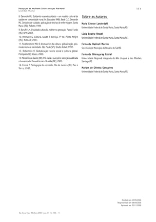 111111111111111
Esc Anna Nery R Enferm 2007 mar; 11 (1): 105 - 11.
Percepção de Mulheres Sobre Atenção Pré-NatalPercepção de Mulheres Sobre Atenção Pré-NatalPercepção de Mulheres Sobre Atenção Pré-NatalPercepção de Mulheres Sobre Atenção Pré-NatalPercepção de Mulheres Sobre Atenção Pré-Natal
Landerdahl MC et al
Sobre as Autoras
Maria Celeste LanderdahlMaria Celeste LanderdahlMaria Celeste LanderdahlMaria Celeste LanderdahlMaria Celeste Landerdahl
Universidade Federal de Santa Maria, Santa Maria/RS
Lúcia Beatriz ResselLúcia Beatriz ResselLúcia Beatriz ResselLúcia Beatriz ResselLúcia Beatriz Ressel
Universidade Federal de Santa Maria, Santa Maria/RS
FFFFFererererernanda Badineli Marnanda Badineli Marnanda Badineli Marnanda Badineli Marnanda Badineli Martinstinstinstinstins
Secretaria de Município de Rosário do Sul/RS
FFFFFererererernanda Bhernanda Bhernanda Bhernanda Bhernanda Bhereeeeegggggarararararaaaaay Cay Cay Cay Cay Cabrbrbrbrbralalalalal
Universidade Regional Integrada do Alto Uruguai e das Missões,
Santiago/RS
Mariam de Oliveira GonçalvesMariam de Oliveira GonçalvesMariam de Oliveira GonçalvesMariam de Oliveira GonçalvesMariam de Oliveira Gonçalves
Universidade Federal de Santa Maria, Santa Maria/RS.
Recebido em 29/05/2006
Reapresentado em 08/09/2006
Aprovado em 25/11/2006
8. Denardin ML. Cuidando e sendo cuidado – um modelo cultural de
saúde em comunidade rural. In: Gonzales RMB, Beck CLC, Denardin
ML. Cenários de cuidado: aplicação de teorias de enfermagem. Santa
Maria (RS): Pallotti; 1999.
9. Baruffi LM. O cuidado cultural à mulher na gestação. Passo Fundo
(RS): UPF; 2004.
10. Helman CG. Cultura, saúde e doença. 4ª ed. Porto Alegre
(RS): Artmed; 2003.
11. Featherstone MO. O desmanche da cultura: globalização, pós-
modernismo e identidade. São Paulo(SP): Studio Nobel; 1997.
12. Robertson R. Globalização: teoria social e cultura global.
Petrópolis(RJ): Vozes; 2000.
13.MinistériodaSaúde(BR).Pré-natalepuerpério:atençãoqualificada
e humanizada. Manual técnico. Brasília (DF); 2005.
14. Freire P. Pedagogia do oprimido. Rio de Janeiro(RJ): Paz e
Terra; 1987.
 