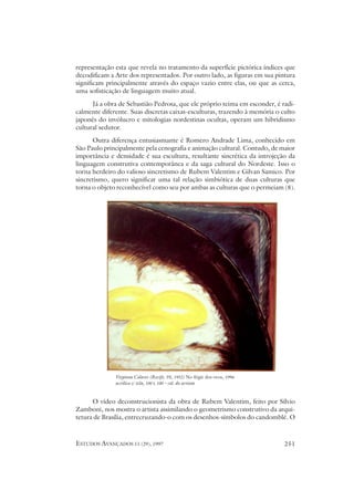 representação esta que revela no tratamento da superfície pictórica índices que
decodificam a Arte dos representados. Por outro lado, as figuras em sua pintura
significam principalmente através do espaço vazio entre elas, ou que as cerca,
uma sofisticação de linguagem muito atual.
      Já a obra de Sebastião Pedrosa, que ele próprio teima em esconder, é radi-
calmente diferente. Suas discretas caixas-esculturas, trazendo à memória o culto
japonês do invólucro e mitologias nordestinas ocultas, operam um hibridismo
cultural sedutor.
      Outra diferença entusiasmante é Romero Andrade Lima, conhecido em
São Paulo principalmente pela cenografia e animação cultural. Contudo, de maior
importância e densidade é sua escultura, resultante sincrética da introjeção da
linguagem construtiva contemporânea e da saga cultural do Nordeste. Isso o
torna herdeiro do valioso sincretismo de Rubem Valentim e Gilvan Samico. Por
sincretismo, quero significar uma tal relação simbiótica de duas culturas que
torna o objeto reconhecível como seu por ambas as culturas que o permeiam (8).




              Virginia Colares (Recife, PE, 1952) No frigir dos ovos, 1996
              acrílico s/ tela, 100 x 100 – col. do artista


      O vídeo deconstrucionista da obra de Rubem Valentim, feito por Sílvio
Zamboni, nos mostra o artista assimilando o geometrismo construtivo da arqui-
tetura de Brasília, entrecruzando-o com os desenhos-símbolos do candomblé. O



ESTUDOS AVANÇADOS 11 (29), 1997                                              251
 