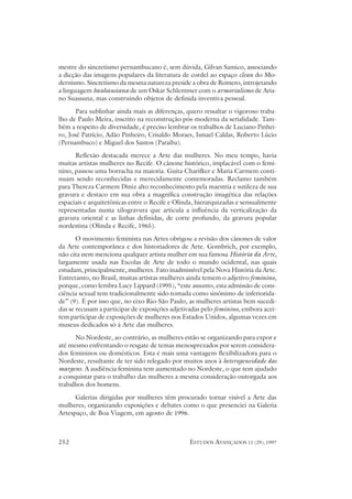 mestre do sincretismo pernambucano é, sem dúvida, Gilvan Samico, associando
a dicção das imagens populares da literatura de cordel ao espaço clean do Mo-
dernismo. Sincretismo da mesma natureza preside a obra de Romero, introjetando
a linguagem bauhausiana de um Oskar Schlemmer com o armorialismo de Aria-
no Suassuna, mas construindo objetos de definida inventiva pessoal.
      Para sublinhar ainda mais as diferenças, quero ressaltar o vigoroso traba-
lho de Paulo Meira, inscrito na reconstrução pós-moderna da serialidade. Tam-
bém a respeito de diversidade, é preciso lembrar os trabalhos de Luciano Pinhei-
ro, José Patrício, Adão Pinheiro, Crisaldo Moraes, Ismael Caldas, Roberto Lúcio
(Pernambuco) e Miguel dos Santos (Paraíba).
      Reflexão destacada merece a Arte das mulheres. No meu tempo, havia
muitas artistas mulheres no Recife. O cânone histórico, implacável com o femi-
nino, passou uma borracha na maioria. Guita Charifker e Maria Carmem conti-
nuam sendo reconhecidas e merecidamente comemoradas. Reclamo também
para Thereza Carmem Diniz alto reconhecimento pela maestria e sutileza de sua
gravura e destaco em sua obra a magnífica construção imagética das relações
espaciais e arquitetônicas entre o Recife e Olinda, hierarquizadas e sensualmente
representadas numa xilogravura que articula a influência da verticalização da
gravura oriental e as linhas definidas, de corte profundo, da gravura popular
nordestina (Olinda e Recife, 1965).
       O movimento feminista nas Artes obrigou a revisão dos cânones de valor
da Arte contemporânea e dos historiadores de Arte. Gombrich, por exemplo,
não cita nem menciona qualquer artista mulher em sua famosa História da Arte,
largamente usada nas Escolas de Arte de todo o mundo ocidental, nas quais
estudam, principalmente, mulheres. Fato inadmissível pela Nova História da Arte.
Entretanto, no Brasil, muitas artistas mulheres ainda temem o adjetivo feminino,
porque, como lembra Lucy Lippard (1995), “este assunto, esta admissão de cons-
ciência sexual tem tradicionalmente sido tomada como sinônimo de inferiorida-
de” (9). É por isso que, no eixo Rio-São Paulo, as mulheres artistas bem sucedi-
das se recusam a participar de exposições adjetivadas pelo feminino, embora acei-
tem participar de exposições de mulheres nos Estados Unidos, algumas vezes em
museus dedicados só à Arte das mulheres.
      No Nordeste, ao contrário, as mulheres estão se organizando para expor e
até mesmo enfrentando o resgate de temas menosprezados por serem considera-
dos femininos ou domésticos. Esta é mais uma vantagem flexibilizadora para o
Nordeste, resultante de ter sido relegado por muitos anos à heterogeneidade das
margens. A audiência feminina tem aumentado no Nordeste, o que tem ajudado
a conquistar para o trabalho das mulheres a mesma consideração outorgada aos
trabalhos dos homens.
      Galerias dirigidas por mulheres têm procurado tornar visível a Arte das
mulheres, organizando exposições e debates como o que presenciei na Galeria
Artespaço, de Boa Viagem, em agosto de 1996.



252                                             ESTUDOS AVANÇADOS 11 (29), 1997
 