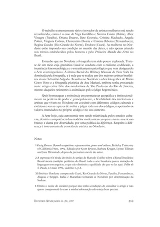 O trabalho extremamente sério e inovador de artistas mulheres está sendo
reconhecido, como é o caso de Viga Gordilho e Norma Couto (Bahia), Alice
Vinagre (Paraíba), Oriana Duarte, Bete Gouveia, Cristina Machado, Angela
Poluzi, Virginia Colares, Clementina Duarte e Cristina Ribeiro (Pernambuco),
Regina Guedes (Rio Grande do Norte), Dodora (Ceará). As mulheres no Nor-
deste estão impondo sua condição ao mundo das Artes, e não apenas criando
nos termos estabelecidos pelos homens e pelo Primeiro Mundo das Artes no
Brasil.
      Estranho que no Nordeste a fotografia tem sido pouco explorada. Trata-
se de um meio cuja gramática visual se coaduna com o realismo codificado, a
imanência fenomenológica e o estranhamento psicológico que vem designando
a Arte contemporânea. A última Bienal do Whitney Museum de New York foi
dominada pela fotografia, e é nela que se realiza um dos maiores artistas brasilei-
ros atuais: Sebastião Salgado. Ressalto no Nordeste a obra fotográfica de Mario
Cravo Neto e a fotografia pictórica de Ana Mariani, embora tenha procurado
neste artigo evitar falar dos nordestinos de São Paulo ou do Rio de Janeiro,
mesmo daqueles resistentes à assimilação pelo código hegemônico.
       Quis homenagear a resistência em permanecer geográfica e institucional-
mente na periferia do poder e, principalmente, a flexibilidade dos intelectuais e
artistas que vivem no Nordeste em coexistir com diferentes códigos culturais e
estéticos e serem capazes de avaliar e julgar cada um dos códigos, respeitando os
valores enunciados no próprio código e no seu contexto.
       A Arte hoje, cuja autonomia vem sendo relativizada pelos estudos cultu-
rais, demitiu a onipotência dos modelos modernistas europeu e norte-americano
branco e clama por diversidade, por uma política da diferença. Respeito à dife-
rença é instrumento de consciência estética no Nordeste.



Notas

1 Graig Owens. Beyond recognition: representation, power and culture, Berkeley University
  of California Press, 1992. Editado por Scott Bryson, Barbara Kruger, Lynne Tillman
  and Jane Weinstock, depois da prematura morte do autor.

2 A expressão foi tirada do título do artigo de Marcelo Coelho sobre a Bienal Brasileira:
  Bienal atesta condição periférica do Brasil: toda a arte brasileira parece imitação de
  linguagens estrangeiras, o que não diminuiu a qualidade do que se faz aqui. Folha de
  S. Paulo, 13 maio 1994, caderno 5, p.8.

3 Histórico Nordeste compreende Ceará, Rio Grande do Norte, Paraíba, Pernambuco,
  Alagoas e Sergipe. Bahia e Maranhão tornaram-se Nordeste por determinação da
  Sudene.

4 Omito o nome do curador porque não tenho condições de consultar o artigo e não
  quero comprometê-lo caso a minha informação não esteja bem precisa.



ESTUDOS AVANÇADOS 11 (29), 1997                                                     253
 