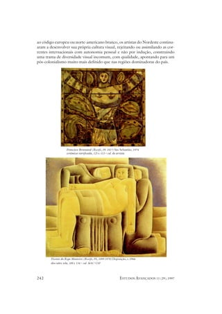 ao código europeu ou norte-americano branco, os artistas do Nordeste continu-
aram a desenvolver sua própria cultura visual, rejeitando ou assimilando as cor-
rentes internacionais com autonomia pessoal e não por indução, construindo
uma trama de diversidade visual incomum, com qualidade, apontando para um
pós-colonialismo muito mais definido que nas regiões dominadoras do país.




                    Francisco Brennand (Recife, PE 1927) São Sebastião, 1974
                    cerâmica vitrificada, 125 x 113 – col. do artista




        Vicente do Rego Monteiro (Recife, PE, 1899-1970) Deposição, c.1966
        óleo sobre tela, 109 x 134 – col. MAC-USP




242                                                          ESTUDOS AVANÇADOS 11 (29), 1997
 