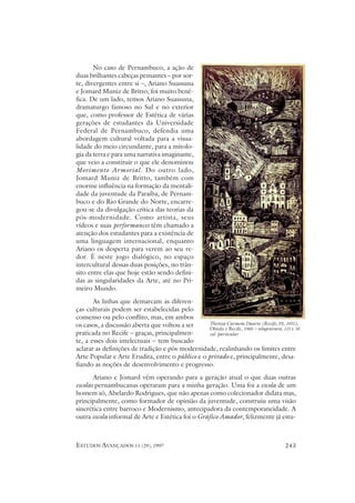 No caso de Pernambuco, a ação de
duas brilhantes cabeças pensantes – por sor-
te, divergentes entre si –, Ariano Suassuna
e Jomard Muniz de Britto, foi muito bené-
fica. De um lado, temos Ariano Suassuna,
dramaturgo famoso no Sul e no exterior
que, como professor de Estética de várias
gerações de estudantes da Universidade
Federal de Pernambuco, defendia uma
abordagem cultural voltada para a visua-
lidade do meio circundante, para a mitolo-
gia da terra e para uma narrativa imaginante,
que veio a constituir o que ele denominou
Movimento Armorial. Do outro lado,
Jomard Muniz de Britto, também com
enorme influência na formação da mentali-
dade da juventude da Paraíba, de Pernam-
buco e do Rio Grande do Norte, encarre-
gou-se da divulgação crítica das teorias da
pós-modernidade. Como artista, seus
vídeos e suas performances têm chamado a
atenção dos estudantes para a existência de
uma linguagem internacional, enquanto
Ariano os desperta para verem ao seu re-
dor. É neste jogo dialógico, no espaço
intercultural dessas duas posições, no trân-
sito entre elas que hoje estão sendo defini-
das as singularidades da Arte, até no Pri-
meiro Mundo.
       As linhas que demarcam as diferen-
ças culturais podem ser estabelecidas pelo
consenso ou pelo conflito, mas, em ambos
os casos, a discussão aberta que voltou a ser     Thereza Carmem Duarte (Recife, PE, 1931),
                                                  Olinda e Recife, 1965 – xilogravura, 115 x 58
praticada no Recife – graças, principalmen-       col. particular
te, a esses dois intelectuais – tem buscado
aclarar as definições de tradição e pós-modernidade, realinhando os limites entre
Arte Popular e Arte Erudita, entre o público e o privado e, principalmente, desa-
fiando as noções de desenvolvimento e progresso.
       Ariano e Jomard vêm operando para a geração atual o que duas outras
escolas pernambucanas operaram para a minha geração. Uma foi a escola de um
homem só, Abelardo Rodrigues, que não apenas como colecionador didata mas,
principalmente, como formador de opinião da juventude, construiu uma visão
sincrética entre barroco e Modernismo, antecipadora da contemporaneidade. A
outra escola informal de Arte e Estética foi o Gráfico Amador, felizmente já estu-



ESTUDOS AVANÇADOS 11 (29), 1997                                                         243
 
