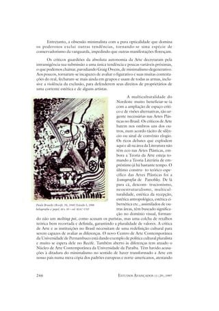 Entretanto, a obsessão minimalista com a pura opticalidade que domina
os poderosos exclui outras tendências, tornando-se uma espécie de
conservadorismo da vanguarda, impedindo que outras manifestações floresçam.
       Os críticos guardiões da absoluta autonomia da Arte decretaram pela
intransigência sua submissão a uma única tendência e poucas variáveis próximas,
o que podemos chamar, parodiando Graig Owens, de minimalismo degenerativo.
Aos poucos, tornaram-se incapazes de avaliar o figurativo e suas muitas contesta-
ções do real, fecharam-se mais ainda em grupos e usam de todas as armas, inclu-
sive a violência da exclusão, para defenderem seus direitos de proprietários de
uma corrente estética e de alguns artistas.
                                                       A multiculturalidade do
                                                Nordeste muito beneficiar-se-ia
                                                com a ampliação de espaço críti-
                                                co e de visões alternativas, tão ur-
                                                gente necessárias nas Artes Plás-
                                                ticas no Brasil. Os críticos de Arte
                                                batem nos ombros uns dos ou-
                                                tros, num acordo tácito de silên-
                                                cio ou sinal de convênio elogio.
                                                Os ricos debates que explodem
                                                aqui e ali na área da Literatura não
                                                têm eco nas Artes Plásticas, em-
                                                bora a Teoria da Arte esteja to-
                                                mando a Teoria Literária de em-
                                                préstimo já há bastante tempo. O
                                                último constru- to teórico espe-
                                                cífico das Artes Plásticas foi a
                                                Iconografia de Panofsky. De lá
                                                para cá, descons- trucionismo,
                                                neoestruturalismo, multicul-
                                                turalidade, estética da recepção,
                                                estética antropológica, estética ci-
Paulo Bruscky (Recife, PE, 1949) Estudo I, 1988 bernética etc., assimilados de ou-
heliografia s/ papel, 68 x 50 – col. MAC-USP    tras áreas, têm buscado significa-
                                                ção no domínio visual, forman-
do não um melting pot, como acusam os puristas, mas uma colcha de retalhos
teórica bem recortada e definida, garantindo a pluralidade de valores. A crítica
de Arte e as instituições no Brasil necessitam de uma redefinição cultural para
serem capazes de avaliar as diferenças. O novo Centro de Arte Contemporânea
da Universidade de Pernambuco está dando exemplo de política cultural pluralista
e muito se espera dele no Recife. Também aberto às diferenças tem atuado o
Núcleo de Arte Contemporânea da Universidade da Paraíba. Têm havido acusa-
ções à ditadura do minimalismo no sentido de haver transformado a Arte em
nosso país numa mera cópia dos padrões europeus e norte-americanos, atestando



246                                               ESTUDOS AVANÇADOS 11 (29), 1997
 