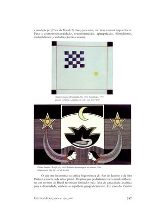 a condição periférica do Brasil (2). Isso, para mim, não tem a menor importância.
Para a contemporaneidade, transformação, apropriação, hibridismo,
tradutibilidade, canibalização são a norma.




                    Montez Magno (Timbaúba, PE, 1934) Sem título, 1973
                    gauche e crayon s/ papelão, 24 x 28 – col. MAC-USP




  Gilvan Samico (Recife, PE, 1928) Primeira homenagem ao cometa, 1985
  xilogravura, 54 x 90 – col. do artista

      O que me incomoda na crítica hegemônica do Rio de Janeiro e de São
Paulo é a ausência de olhar plural. Projetos que poderiam ter se tornado influen-
tes em termos de Brasil terminam limitados pela falta de capacidade analítica
para a diversidade, embora se espalhem geograficamente. É o caso do Centro



ESTUDOS AVANÇADOS 11 (29), 1997                                              247
 