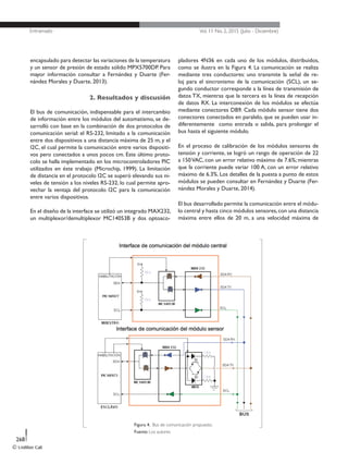 Entramado Vol. 11 No. 2, 2015 (Julio - Diciembre)
© Unilibre Cali
268
encapsulado para detectar las variaciones de la temperatura
y un sensor de presión de estado sólido MPX5700DP. Para
mayor información consultar a Fernández y Duarte (Fer-
nández Morales y Duarte, 2013).
2. Resultados y discusión
El bus de comunicación, indispensable para el intercambio
de información entre los módulos del automatismo, se de-
sarrolló con base en la combinación de dos protocolos de
comunicación serial: el RS-232, limitado a la comunicación
entre dos dispositivos a una distancia máxima de 25 m, y el
I2C, el cual permite la comunicación entre varios dispositi-
vos pero conectados a unos pocos cm. Este último proto-
colo se halla implementado en los microcontroladores PIC
utilizados en éste trabajo (Microchip, 1999). La limitación
de distancia en el protocolo I2C se superó elevando sus ni-
veles de tensión a los niveles RS-232, lo cual permite apro-
vechar la ventaja del protocolo I2C para la comunicación
entre varios dispositivos.
En el diseño de la interface se utilizó un integrado MAX232,
un multiplexor/demultiplexor MC14053B y dos optoaco-
pladores 4N36 en cada uno de los módulos, distribuidos,
como se ilustra en la Figura 4. La comunicación se realiza
mediante tres conductores: uno transmite la señal de re-
loj para el sincronismo de la comunicación (SCL), un se-
gundo conductor corresponde a la línea de transmisión de
datos TX, mientras que la tercera es la línea de recepción
de datos RX. La interconexión de los módulos se efectúa
mediante conectores DB9. Cada módulo sensor tiene dos
conectores conectados en paralelo, que se pueden usar in-
diferentemente como entrada o salida, para prolongar el
bus hasta el siguiente módulo.
En el proceso de calibración de los módulos sensores de
tensión y corriente, se logró un rango de operación de 22
a 150VAC, con un error relativo máximo de 7.6%; mientras
que la corriente puede variar 100 A, con un error relativo
máximo de 6.3%. Los detalles de la puesta a punto de estos
módulos se pueden consultar en Fernández y Duarte (Fer-
nández Morales y Duarte, 2014).
El bus desarrollado permite la comunicación entre el módu-
lo central y hasta cinco módulos sensores,con una distancia
máxima entre ellos de 20 m, a una velocidad máxima de
Figura 4. Bus de comunicación propuesto.
Fuente: Los autores
 