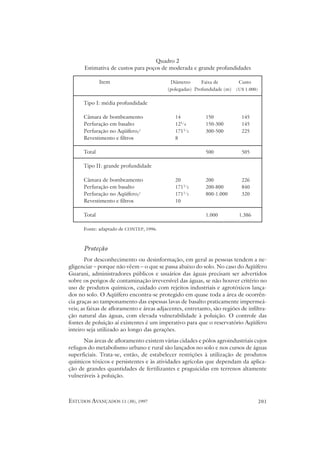 Quadro 2
      Estimativa de custos para poços de moderada e grande profundidades

              Item                          Diâmetro      Faixa de         Custo
                                           (polegadas) Profundidade (m)   (U$ 1.000)


      Tipo I: média profundidade

      Câmara de bombeamento                   14            150             145
      Perfuração em basalto                   121/4         150-300         145
      Perfuração no Aqüífero/                 1711/2        300-500         225
      Revestimento e filtros                  8

      Total                                                 500             505

      Tipo II: grande profundidade

      Câmara de bombeamento                   20            200             226
      Perfuração em basalto                   1711/2        200-800         840
      Perfuração no Aqüífero/                 1711/2        800-1.000       320
      Revestimento e filtros                  10

      Total                                                 1.000          1.386

      Fonte: adaptado de CONTEP, 1996.



      Proteção
       Por desconhecimento ou desinformação, em geral as pessoas tendem a ne-
gligenciar – porque não vêem – o que se passa abaixo do solo. No caso do Aqüífero
Guarani, administradores públicos e usuários das águas precisam ser advertidos
sobre os perigos de contaminação irreversível das águas, se não houver critério no
uso de produtos químicos, cuidado com rejeitos industriais e agrotóxicos lança-
dos no solo. O Aqüífero encontra-se protegido em quase toda a área de ocorrên-
cia graças ao tamponamento das espessas lavas de basalto praticamente impermeá-
veis; as faixas de afloramento e áreas adjacentes, entretanto, são regiões de infiltra-
ção natural das águas, com elevada vulnerabilidade à poluição. O controle das
fontes de poluição aí existentes é um imperativo para que o reservatório Aqüífero
inteiro seja utilizado ao longo das gerações.
      Nas áreas de afloramento existem várias cidades e pólos agroindustriais cujos
refugos do metabolismo urbano e rural são lançados no solo e nos cursos de águas
superficiais. Trata-se, então, de estabelecer restrições à utilização de produtos
químicos tóxicos e persistentes e às atividades agrícolas que dependam da aplica-
ção de grandes quantidades de fertilizantes e praguicidas em terrenos altamente
vulneráveis à poluição.



ESTUDOS AVANÇADOS 11 (30), 1997                                                        201
 