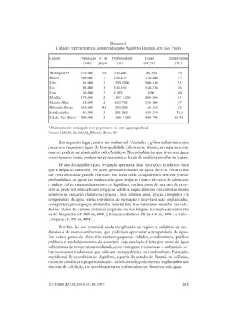 Quadro 3
    Cidades representativas, abastecidas pelo Aqüífero Guarani, em São Paulo

Cidade              População nº de     Profundidade          Vazão     Temperatura
                     (hab)    poços        (m)               (m3/h)        (oC)

Araraquara*         170.000       10      250-400              80-360         25
Bauru               280.000       7       180-470             220-400         27
Jales                45.000       2      1200-1300            500-530         51
Jaú                  98.000       3       530-550             140-230         26
Lins                 60.000       2       1.023                 600           40
Marília*            170.000       2      1.007-1200           200-300         41
Monte Alto           42.000       2       660-708             180-200         37
Ribeirão Preto      460.000       83      150-300              60-350         25
Sertãozinho          86.000       3        306-340            180-250        24,5
S.J.do Rio Preto*   300.000       3      1.080-1380           500-700       45-51

*Abastecimento conjugado com poços rasos ou com água superficial.
Fontes: SABESP, SP; DAERP, Ribeirão Preto, SP.

      Em segundo lugar, está o uso industrial. Unidades e pólos industriais cujos
processos requeiram água de boa qualidade (alimentos, têxteis, cervejarias entre
outros) podem ser abastecidos pelo Aqüífero. Novas indústrias que tiverem a água
como insumo básico podem ser projetadas em locais de múltipla escolha na região.
      O uso do Aqüífero para irrigação apresenta duas restrições: tendo em vista
que a irrigação consome, em geral, grandes volumes de água, deve-se evitar o seu
uso em culturas de grande extensão; nas áreas onde o Aqüífero ocorre em grande
profundidade, as águas são inadequadas para irrigação (teores elevados de salinidade
e sódio). Afora tais condicionantes, o Aqüífero, em boa parte de sua área de ocor-
rência, pode ser utilizado em irrigação seletiva, especialmente em culturas muito
sensíveis às variações climáticas (geadas). Nos últimos anos, graças à limpidez e à
temperatura da água, várias estruturas de recreação e lazer têm sido implantadas,
com perfuração de poços profundos para tal fim. São balneários situados em cida-
des ou clubes de campo, distantes de praias ou rios limpos. Exemplos recentes são
os de Araçatuba-SP (969 m, 49oC); Francisco Beltrão-PR (1.470 m, 49oC) e Salto-
Uruguay (1.295 m, 48oC).
       Por fim, há uso potencial ainda inexplorado na região: a calefação de resi-
dências e de outros ambientes, que poderiam aproveitar a temperatura da água.
Em vários países de clima frio existem pequenas cidades, condomínios, prédios
públicos e estabelecimentos de comércio cuja calefação é feita por meio de água
subterrânea de temperatura moderada, com vantagens econômicas e ambientais so-
bre os sistemas tradicionais que utilizam energia elétrica ou combustíveis. Na região
meridional de ocorrência do Aqüífero, a partir do estado do Paraná, há colônias,
estâncias climáticas e pequenas cidades turísticas onde poderiam ser implantados tais
sistemas de calefação, em combinação com o abastecimento doméstico de água.



ESTUDOS AVANÇADOS 11 (30), 1997                                                  203
 
