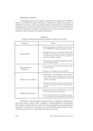 Programas e projetos
       A avaliação geral do atual estágio de conhecimento e explotação do Aqüífero
indica a necessidade de ampla articulação e conjunção de esforços para superar as
deficiências existentes e colocar em primeiro plano a valorização de recursos hídricos
estratégicos para o futuro da região do Cone Sul. No quadro 4 são resumidas, sob
a forma de programas e projetos, as linhas básicas de ação que podem constituir a
política de desenvolvimento das águas subterrâneas.


                                   Quadro 4
         Projetos de desenvolvimento do Aqüífero Guarani, no Cone Sul

        Programa                                       Projeto

                                       1. Mapa hidrogeológico do Aqüífero Guarani, em esca-
                                          la 1:1.000.000. Inventário e integração de dados.

                                       2. Identificação das áreas e mecanismos de descarga
      Pesquisa básica                    do Aqüífero. (Sensoriamento remoto, hidroquími-
                                         ca e piezometria, em associação com a geologia es-
                                         trutural e tectônica regional).

                                       3. Elaboração de um modelo hidrogeológico de simu-
                                          lação de balanço hídrico.

                                       4. Usos de águas geotermais de baixa temperatura ade-
      Desenvolvimento                     quados à região.
       econômico
                                       5. Manual de tecnologia de poços profundos.

                                       6. Identificação e caracterização das áreas potencial-
                                          mente críticas, sujeitas à poluição, junto às faixas de
                                          recarga. Diretrizes locais e legislação municipal de
      Defesa contra a poluição            proteção do Aqüifero.

                                       7. Pesquisa e zoneamento das áreas sujeitas à ocorrên-
                                         cia de teores excessivos de fluor (“contaminação”
                                         natural).

                                       8. Implantação de banco de dados de poços e de um
                                          serviço de informações aos usuários.
      Difusão de informações
                                       9. Elaboração de folhetos sobre as vantagens compara-
                                          tivas de utilização dos recursos hídricos subterrâneos.


       Tais linhas de ação abrangem a pesquisa básica, a ampliação e diversificação
dos usos da água, a defesa contra a poluição e a difusão pública de informações.
No conjunto são indicados nove projetos de alcance abrangente, cuja materialização
representa o desafio que está posto para universidades, grupos técnicos espe-
cializados, governantes e organizações não-governamentais.



204                                                   ESTUDOS AVANÇADOS 11 (30), 1997
 