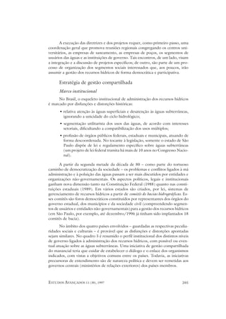 A execução das diretrizes e dos projetos requer, como primeiro passo, uma
coordenação geral que promova reuniões regionais congregando os centros uni-
versitários, as empresas de saneamento, as empresas de poços, os segmentos de
usuários das águas e as instituições de governo. Tais encontros, de um lado, visam
a integração e a discussão de projetos específicos; de outro, são parte de um pro-
cesso de organização dos segmentos sociais interessados que, aos poucos, irão
assumir a gestão dos recursos hídricos de forma democrática e participativa.

      Estratégia de gestão compartilhada
      Marco institucional
      No Brasil, o esqueleto institucional de administração dos recursos hídricos
é marcado por disfunções e distorções históricas:
      • relativa atenção às águas superficiais e desatenção às águas subterrâneas,
        ignorando a unicidade do ciclo hidrológico;
      • segmentação utilitarista dos usos das águas, de acordo com interesses
        setoriais, dificultando a compatibilização dos usos múltiplos;
      • profusão de órgãos públicos federais, estaduais e municipais, atuando de
        forma descoordenada. No tocante à legislação, somente o estado de São
        Paulo dispõe de lei e regulamento específico sobre águas subterrâneas
        (um projeto de lei federal tramita há mais de 10 anos no Congresso Nacio-
        nal).

       A partir da segunda metade da década de 80 – como parte do tortuoso
caminho de democratização da sociedade – os problemas e conflitos ligados à má
administração e à poluição das águas passam a ser mais discutidos por entidades e
organizações não-governamentais. Os aspectos políticos, legais e institucionais
ganham nova dimensão tanto na Constituição Federal (1988) quanto nas consti-
tuições estaduais (1989). Em vários estados são criados, por lei, sistemas de
gerenciamento de recursos hídricos a partir de comitês de bacias hidrográficas. Es-
ses comitês são foros democráticos constituídos por representantes dos órgãos do
governo estadual, dos municípios e da sociedade civil (compreendendo segmen-
tos de usuários e entidades não-governamentais) para a gestão dos recursos hídricos
(em São Paulo, por exemplo, até dezembro/1996 já tinham sido implantados 18
comitês de bacia).
       No âmbito dos quatro países envolvidos – guardadas as respectivas peculia-
ridades sociais e culturais – é provável que as disfunções e distorções apontadas
sejam similares. No quadro 5 é resumido o perfil institucional dos distintos níveis
de governo ligados à administração dos recursos hídricos, com possível ou even-
tual atuação sobre as águas subterrâneas. Uma iniciativa de gestão compartilhada
do manancial teria que cuidar de estabelecer o diálogo e o enlace dos organismos
indicados, com vistas a objetivos comuns entre os países. Todavia, as iniciativas
precursoras de entendimento são de natureza política e devem ser remetidas aos
governos centrais (ministérios de relações exteriores) dos países membros.



ESTUDOS AVANÇADOS 11 (30), 1997                                                205
 