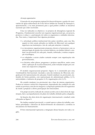 Arranjo organizativo
      A inserção de um programa regional de desenvolvimento e gestão do reser-
vatório de águas subterrâneas do Cone Sul no âmbito do Tratado de Assunção é,
aparentemente, a via mais promissora para a qual podem confluir as iniciativas
nacionais que estão ocorrendo.
      Uma vez indicados os objetivos e os projetos de abrangência regional do
Programa, é fundamental conceber um esquema organizacional que, aos poucos,
promova o enlace e a participação de todos os organismos e entidades interessa-
das. Para tanto, é importante fixar algumas premissas:

        • a articulação político-institucional dos países membros, para esse fim,
          seguirá os ritos usuais adotados no âmbito do Mercosul, sem qualquer
          ingerência nas instituições e leis de cada país atinentes à matéria;
        • os mecanismos organizacionais propostos devem se harmonizar com os
          sistemas legais de gestão dos recursos hídricos, em âmbito federal e esta-
          dual (ou provincial) de cada país, visando, sobretudo, à mútua coopera-
          ção tecnológica;
        • os colegiados a serem criados contarão sempre com organizações não
          governamentais;
        • as decisões sobre planos, programas e projetos específicos, assim como
          sobre a aplicação de recursos financeiros, serão tomadas sempre por con-
          senso nos respectivos colegiados.

       O modelo organizacional proposto (figura 4) é constituído por uma
Coordenadoria Internacional, vinculada a uma das instâncias do Mercosul, inte-
grada por três representantes de cada país; Comitês estaduais (ou provinciais), ins-
tituídos de forma paritária, com representação de administração pública (1/3);
universidades e institutos de pesquisa (1/3); organizações civis (1/3).
      Os comitês estaduais (ou provinciais) são a base do sistema organizativo.
Podem ter número variável de componentes, dependendo das condições de cada
estado ou província, mas devem assegurar a composição paritária dos três segmentos
de modo a propiciar a efetiva participação dos interessados.
      Um grupo executivo, indicado de comum acordo com os dois níveis de orga-
nização, fará o acompanhamento do plano de trabalho definido pelos colegiados.
      As funções dos dois níveis de organização (internacional e estadual) estão
esboçadas na figura 5.
      No âmbito estadual (provincial), o comitê aprova o plano de trabalho, esta-
belece prioridades e diretrizes de desenvolvimento do manancial e coordena os
mecanismos de financiamento.
        O foro internacional representa a integração dessas funções em toda a re-
gião.



208                                                ESTUDOS AVANÇADOS 11 (30), 1997
 