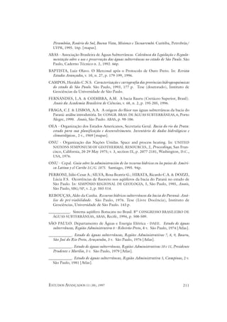 Pirambóia, Rosário do Sul, Buena Vista, Misiones e Tacuarembó. Curitiba, Petrobrás/
  UFPR, 1995. 16p. [mapas].

ABAS - Associação Brasileira de Águas Subterrâneas. Coletânea da Legislação e Regula-
  mentação sobre o uso e preservação das águas subterrâneas no estado de São Paulo. São
  Paulo, Caderno Técnico n. 2, 1992. 66p.
BAPTISTA, Luiz Olavo. O Mercosul após o Protocolo de Ouro Preto. In: Revista
  Estudos Avançados, v. 10, n. 27, p. 179-199, 1996.
CAMPOS, Heraldo C.N.S. Caracterização e cartografia das províncias hidrogeoquímicas
  do estado de São Paulo. São Paulo, 1993, 177 p. Tese (doutorado), Instituto de
  Geociências da Universidade de São Paulo.
FERNANDES, L.A. & COIMBRA, A.M. A bacia Bauru (Cretáceo Superior, Brasil).
  Anais da Academia Brasileira de Ciências, v. 68, n. 2, p. 195-205, 1996.
FRAGA, C.J. & LISBOA, A.A. A origem do flúor nas águas subterrâneas da bacia do
  Paraná: análise introdutória. In: CONGR. BRAS. DE ÁGUAS SUBTERRÂNEAS, 6, Porto
  Alegre, 1990. Anais, São Paulo. ABAS, p. 98-106.
OEA - Organização dos Estados Americanos, Secretaria Geral. Bacia do rio da Prata:
 estudo para sua planificação e desenvolvimento. Inventário de dados hidrológicos e
 climatológicos., 2 v., 1969 [mapas].
ONU - Organização das Nações Unidas. Space and process heating. In: UNITED
 NATIONS SYMPOSIUM OF GEOTHERMAL RESOURCES, 2, Proceedings, San Fran-
 cisco, California, 20-29 May 1975; v. 3, section IX, p. 2077-2181, Washington, D.C.,
 USA, 1976.

ONU - Cepal. Guía sobre la administración de los recursos hídricos en los países de Améri-
 ca Latina y el Caribe LC/G. 1875. Santiago, 1995. 94p.
PERRONI, Júlio Cesar A.; SILVA, Rosa Beatriz G.; HIRATA, Ricardo C.A. & DOZZI,
  Lúcia F.S. Ocorrências de fluoreto nos aqüíferos da bacia do Paraná no estado de
  São Paulo. In: SIMPÓSIO REGIONAL DE GEOLOGIA, 5, São Paulo, 1985, Anais,
  São Paulo, SBG/SP, v. 2, p. 503-514.
REBOUÇAS, Aldo da Cunha. Recursos hídricos subterrâneos da bacia do Paraná: Aná-
  lise de pré-viabilidade. São Paulo, 1976. Tese (Livre Docência), Instituto de
  Geociências, Universidade de São Paulo. 143 p.
___________. Sistema aqüífero Botucatu no Brasil. 8º CONGRESSO BRASILEIRO DE
  ÁGUAS SUBTERRÂNEAS, ABAS, Recife, 1994, p. 500-509.

SÃO PAULO. Departamento de Águas e Energia Elétrica - DAEE. Estudo de águas
  subterrâneas, Região Administrativa 6 - Ribeirão Preto, 4 v. São Paulo, 1974 [Atlas].
____________. Estudo de águas subterrâneas, Regiões Administrativas 7, 8, 9, Bauru,
  São José do Rio Preto, Araçatuba, 3 v. São Paulo, 1976 [Atlas].
____________. Estudo de águas subterrâneas, Regiões Administrativas 10 e 11, Presidente
  Prudente e Marília, 3 v. São Paulo, 1979 [Atlas].
____________. Estudo de águas subterrâneas, Região Administrativa 5, Campinas, 2 v.
  São Paulo, 1981 [Atlas].




ESTUDOS AVANÇADOS 11 (30), 1997                                                       211
 