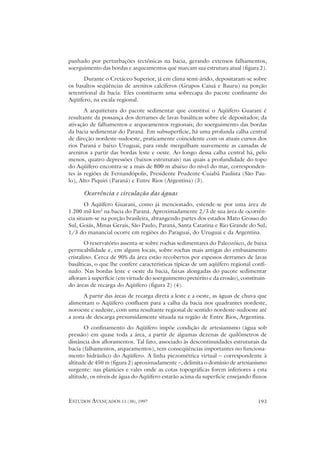 panhado por perturbações tectônicas na bacia, gerando extensos falhamentos,
soerguimento das bordas e arqueamentos que marcam sua estrutura atual (figura 2).
      Durante o Cretáceo Superior, já em clima semi-árido, depositaram-se sobre
os basaltos seqüências de arenitos calcíferos (Grupos Caiuá e Bauru) na porção
setentrional da bacia. Eles constituem uma sobrecapa do pacote confinante do
Aqüífero, na escala regional.
       A arquitetura do pacote sedimentar que constitui o Aqüífero Guarani é
resultante da possança dos derrames de lavas basálticas sobre ele depositados; da
ativação de falhamentos e arqueamentos regionais; do soerguimento das bordas
da bacia sedimentar do Paraná. Em subsuperfície, há uma profunda calha central
de direção nordeste-sudoeste, praticamente coincidente com os atuais cursos dos
rios Paraná e baixo Uruguai, para onde mergulham suavemente as camadas de
arenitos a partir das bordas leste e oeste. Ao longo dessa calha central há, pelo
menos, quatro depressões (baixos estruturais) nas quais a profundidade do topo
do Aqüífero encontra-se a mais de 800 m abaixo do nível do mar, corresponden-
tes às regiões de Fernandópolis, Presidente Prudente-Cuiabá Paulista (São Pau-
lo), Alto Piquiri (Paraná) e Entre Rios (Argentina) (3).

      Ocorrência e circulação das águas
        O Aqüífero Guarani, como já mencionado, estende-se por uma área de
1.200 mil km2 na bacia do Paraná. Aproximadamente 2/3 de sua área de ocorrên-
cia situam-se na porção brasileira, abrangendo partes dos estados Mato Grosso do
Sul, Goiás, Minas Gerais, São Paulo, Paraná, Santa Catarina e Rio Grande do Sul;
1/3 do manancial ocorre em regiões do Paraguai, do Uruguai e da Argentina.
        O reservatório assenta-se sobre rochas sedimentares do Paleozóico, de baixa
permeabilidade e, em alguns locais, sobre rochas mais antigas do embasamento
cristalino. Cerca de 90% da área estão recobertos por espessos derrames de lavas
basálticas, o que lhe confere características típicas de um aqüífero regional confi-
nado. Nas bordas leste e oeste da bacia, faixas alongadas do pacote sedimentar
afloram à superfície (em virtude do soerguimento pretérito e da erosão), constituin-
do áreas de recarga do Aqüífero (figura 2) (4).
      A partir das áreas de recarga direta a leste e a oeste, as águas de chuva que
alimentam o Aqüífero confluem para a calha da bacia nos quadrantes nordeste,
noroeste e sudeste, com uma resultante regional de sentido nordeste-sudoeste até
a zona de descarga presumidamente situada na região de Entre Rios, Argentina.
       O confinamento do Aqüífero impõe condição de artesianismo (água sob
pressão) em quase toda a área, a partir de algumas dezenas de quilômetros de
distância dos afloramentos. Tal fato, associado às descontinuidades estruturais da
bacia (falhamentos, arqueamentos), tem conseqüências importantes no funciona-
mento hidráulico do Aqüífero. A linha piezométrica virtual – correspondente à
altitude de 450 m (figura 2) aproximadamente –, delimita o domínio de artesianismo
surgente: nas planícies e vales onde as cotas topográficas forem inferiores a esta
altitude, os níveis de água do Aqüífero estarão acima da superficie ensejando fluxos



ESTUDOS AVANÇADOS 11 (30), 1997                                                 193
 