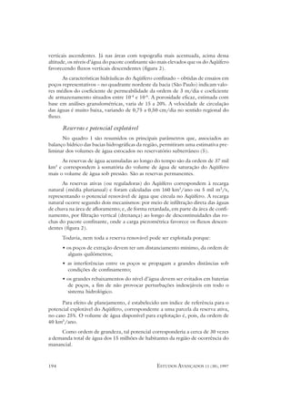 verticais ascendentes. Já nas áreas com topografia mais acentuada, acima dessa
altitude, os níveis d’água do pacote confinante são mais elevados que os do Aqüífero
favorecendo fluxos verticais descendentes (figura 2).
       As características hidráulicas do Aqüífero confinado – obtidas de ensaios em
poços representativos – no quadrante nordeste da bacia (São Paulo) indicam valo-
res médios do coeficiente de permeabilidade da ordem de 3 m/dia e coeficiente
de armazenamento situados entre 10-4 e 10-6. A porosidade eficaz, estimada com
base em análises granulométricas, varia de 15 a 20%. A velocidade de circulação
das águas é muito baixa, variando de 0,75 a 0,50 cm/dia no sentido regional do
fluxo.

      Reservas e potencial explotável
      No quadro 1 são resumidos os principais parâmetros que, associados ao
balanço hídrico das bacias hidrográficas da região, permitiram uma estimativa pre-
liminar dos volumes de água estocados no reservatório subterrâneo (5).
      As reservas de água acumuladas ao longo do tempo são da ordem de 37 mil
km3 e correspondem à somatória do volume de água de saturação do Aqüífero
mais o volume de água sob pressão. São as reservas permanentes.
      As reservas ativas (ou reguladoras) do Aqüífero correspondem à recarga
natural (média plurianual) e foram calculadas em 160 km3/ano ou 5 mil m3/s,
representando o potencial renovável de água que circula no Aqüífero. A recarga
natural ocorre segundo dois mecanismos: por meio de infiltração direta das águas
de chuva na área de afloramento; e, de forma retardada, em parte da área de confi-
namento, por filtração vertical (drenança) ao longo de descontinuidades das ro-
chas do pacote confinante, onde a carga piezométrica favorece os fluxos descen-
dentes (figura 2).
      Todavia, nem toda a reserva renovável pode ser explotada porque:
      • os poços de extração devem ter um distanciamento mínimo, da ordem de
        alguns quilômetros;
      • as interferências entre os poços se propagam a grandes distâncias sob
        condições de confinamento;
      • os grandes rebaixamentos do nível d’água devem ser evitados em baterias
        de poços, a fim de não provocar perturbações indesejáveis em todo o
        sistema hidrológico.

      Para efeito de planejamento, é estabelecido um índice de referência para o
potencial explotável do Aqüífero, correspondente a uma parcela da reserva ativa,
no caso 25%. O volume de água disponível para explotação é, pois, da ordem de
40 km3/ano.

     Como ordem de grandeza, tal potencial corresponderia a cerca de 30 vezes
a demanda total de água dos 15 milhões de habitantes da região de ocorrência do
manancial.



194                                               ESTUDOS AVANÇADOS 11 (30), 1997
 