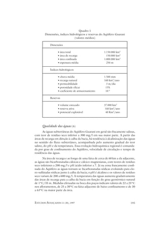 Quadro 1
        Dimensões, índices hidrológicos e reservas do Aqüífero Guarani
                               (valores médios)

             Dimensões

                   • área total                           1.150.000 km2
                   • área de recarga                        150.000 km2
                   • área confinada                       1.000.000 km2
                   • espessura média                        250 m

             Índices hidrológicos

                   • chuva média                          1.500 mm
                   • recarga natural                      160 km3/ano
                   • permeabilidade                         3 m/dia
                   • porosidade eficaz                     15%
                   • coeficiente de armazenamento          10-4

             Reservas

                   • volume estocado                      37.000 km3
                   • reserva ativa                        160 km3/ano
                   • potencial explotável                  40 Km3/ano




      Qualidade das águas (6)
       As águas subterrâneas do Aqüífero Guarani em geral são fracamente salinas,
com teor de resíduo seco inferior a 300 mg/l em sua maior parte. A partir das
áreas de recarga em direção à calha da bacia, há tendência à alcalinização das águas
no sentido do fluxo subterrâneo, acompanhada pelo aumento gradual do teor
salino, do pH e da temperatura. Essa evolução hidroquímica regional é comanda-
da por grau de confinamento do Aqüífero, velocidade de circulação e tempo de
residência das águas.
       Na área de recarga e ao longo de uma faixa de cerca de 60 km a ela adjacente,
as águas são bicarbonatadas cálcicas e cálcico-magnesianas, com teores de resíduo
seco inferiores a 200 mg/l e pH ácido inferior a 7. Já na zona francamente confi-
nada do Aqüífero as águas tornam-se bicarbonatadas sódicas evoluindo para clo-
ro-sulfatadas sódicas junto à calha da bacia; o pH é alcalino e os valores de resíduo
seco variam de 200 a 600 mg/l. A temperatura das águas aumenta gradativamente
das áreas de recarga para a calha da bacia em função do grau geotérmico natural
de 1ºC/35 m. Medidas efetuadas na boca dos poços indicam valores de 22 a 25ºC
nos afloramentos, de 25 a 30ºC na faixa adjacente de baixo confinamento e de 30
a 63ºC na maior parte da área.



ESTUDOS AVANÇADOS 11 (30), 1997                                                  195
 