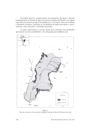 Tal padrão geral de comportamento da geoquímica das águas é alterado
localmente pela ocorrência de água com teores excessivos de fluoreto, em alguns
casos 10 vezes maiores do que o teor padrão de 1 a 1,2 mg/l, como em Londrina
e Presidente Prudente. Localizam-se em domínios de águas mais salinas e, prova-
velmente, estão associados a anomalias estruturais.
      As águas subterrâneas (a exceção dessas áreas anômalas mais profundas)
apresentam excelente potabilidade e são adequadas para múltiplos usos.




                                          Figura 1:
      Área de ocorrência do reservatório Aqüífero Guarani na Bacia do Paraná, Cone Sul.




196                                                    ESTUDOS AVANÇADOS 11 (30), 1997
 